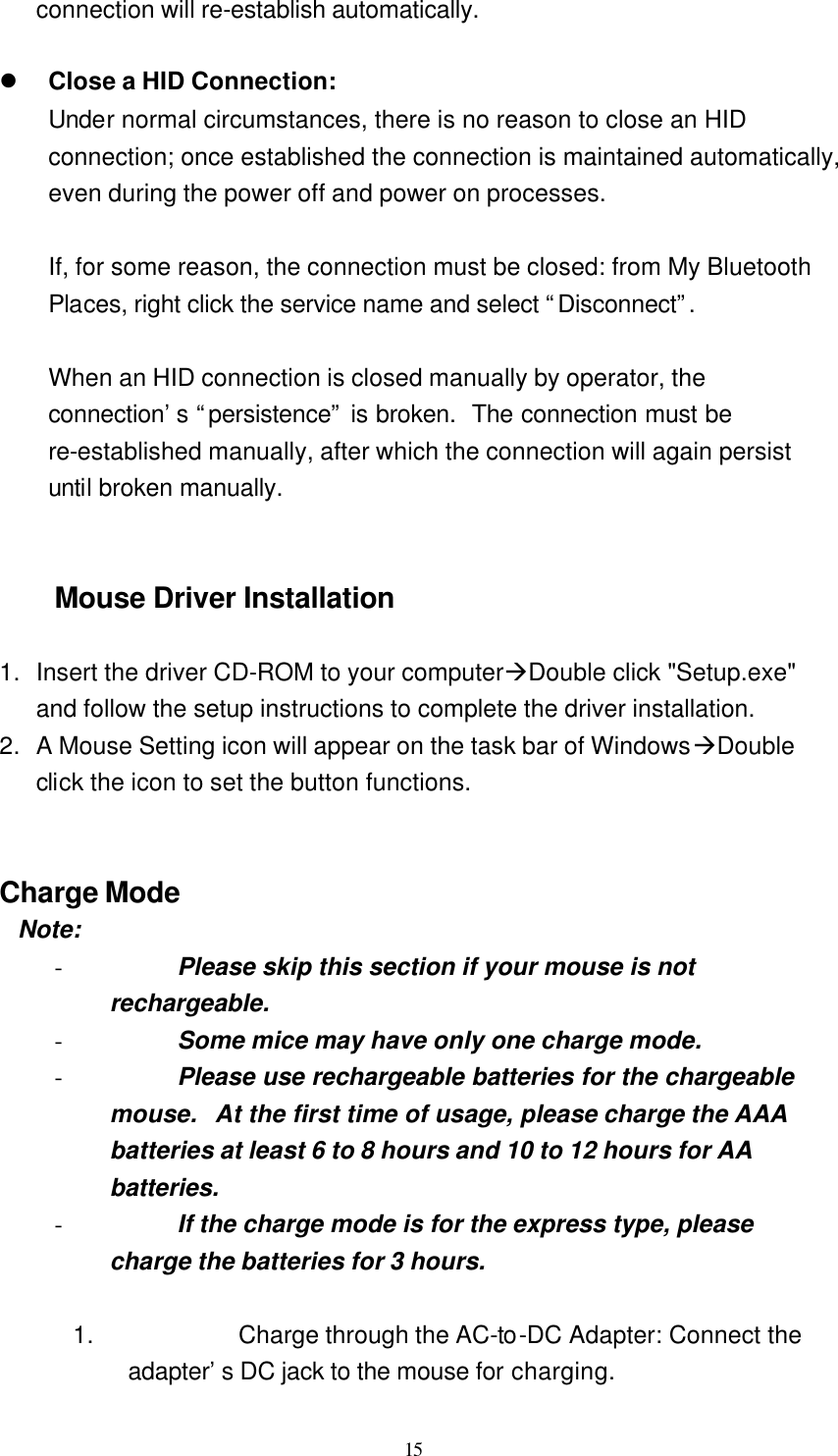   15 connection will re-establish automatically.  l Close a HID Connection: Under normal circumstances, there is no reason to close an HID connection; once established the connection is maintained automatically, even during the power off and power on processes.  If, for some reason, the connection must be closed: from My Bluetooth Places, right click the service name and select “Disconnect”.   When an HID connection is closed manually by operator, the connection’s “persistence” is broken.  The connection must be re-established manually, after which the connection will again persist until broken manually.   Mouse Driver Installation  1. Insert the driver CD-ROM to your computeràDouble click &quot;Setup.exe&quot; and follow the setup instructions to complete the driver installation. 2. A Mouse Setting icon will appear on the task bar of WindowsàDouble click the icon to set the button functions.   Charge Mode  Note: - Please skip this section if your mouse is not rechargeable. - Some mice may have only one charge mode. - Please use rechargeable batteries for the chargeable mouse.  At the first time of usage, please charge the AAA batteries at least 6 to 8 hours and 10 to 12 hours for AA batteries. - If the charge mode is for the express type, please charge the batteries for 3 hours.  1. Charge through the AC-to-DC Adapter: Connect the adapter’s DC jack to the mouse for charging. 