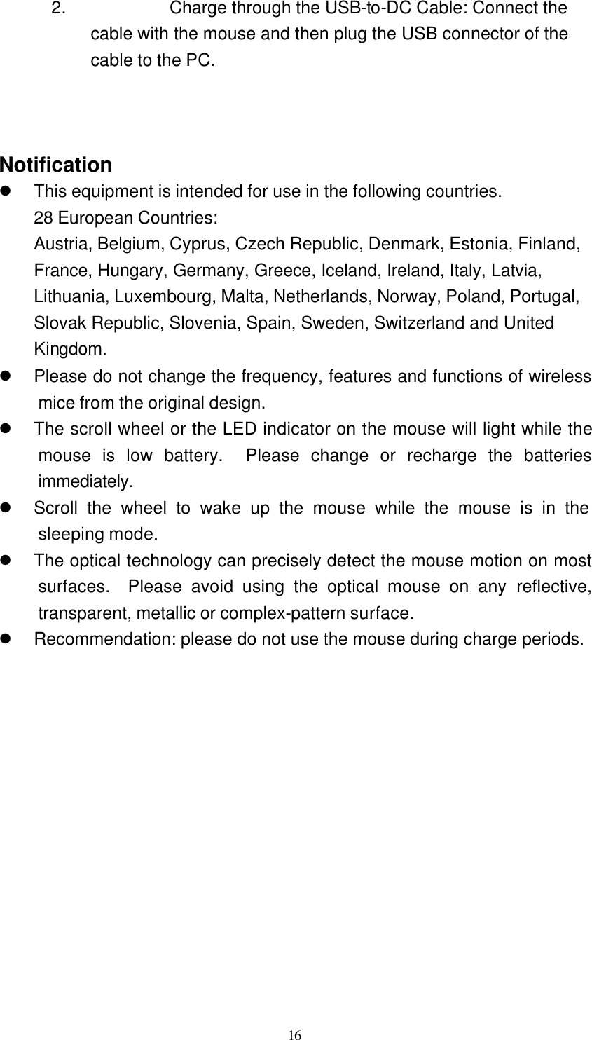   16 2. Charge through the USB-to-DC Cable: Connect the cable with the mouse and then plug the USB connector of the cable to the PC.    Notification l This equipment is intended for use in the following countries. 28 European Countries:   Austria, Belgium, Cyprus, Czech Republic, Denmark, Estonia, Finland, France, Hungary, Germany, Greece, Iceland, Ireland, Italy, Latvia, Lithuania, Luxembourg, Malta, Netherlands, Norway, Poland, Portugal, Slovak Republic, Slovenia, Spain, Sweden, Switzerland and United Kingdom. l Please do not change the frequency, features and functions of wireless mice from the original design. l The scroll wheel or the LED indicator on the mouse will light while the mouse is low battery.  Please change or recharge the batteries immediately. l Scroll the wheel to wake up the mouse while the mouse is in the sleeping mode. l The optical technology can precisely detect the mouse motion on most surfaces.  Please avoid using the optical mouse on any reflective, transparent, metallic or complex-pattern surface. l Recommendation: please do not use the mouse during charge periods.  