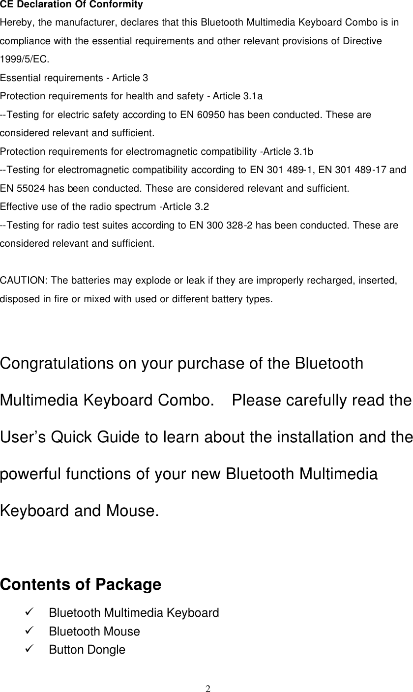   2   CE Declaration Of Conformity Hereby, the manufacturer, declares that this Bluetooth Multimedia Keyboard Combo is in compliance with the essential requirements and other relevant provisions of Directive 1999/5/EC. Essential requirements - Article 3   Protection requirements for health and safety - Article 3.1a   --Testing for electric safety according to EN 60950 has been conducted. These are considered relevant and sufficient.   Protection requirements for electromagnetic compatibility -Article 3.1b   --Testing for electromagnetic compatibility according to EN 301 489-1, EN 301 489-17 and EN 55024 has been conducted. These are considered relevant and sufficient.   Effective use of the radio spectrum -Article 3.2 --Testing for radio test suites according to EN 300 328-2 has been conducted. These are considered relevant and sufficient.  CAUTION: The batteries may explode or leak if they are improperly recharged, inserted, disposed in fire or mixed with used or different battery types.   Congratulations on your purchase of the Bluetooth Multimedia Keyboard Combo.  Please carefully read the User’s Quick Guide to learn about the installation and the powerful functions of your new Bluetooth Multimedia Keyboard and Mouse.   Contents of Package ü Bluetooth Multimedia Keyboard ü Bluetooth Mouse ü Button Dongle 