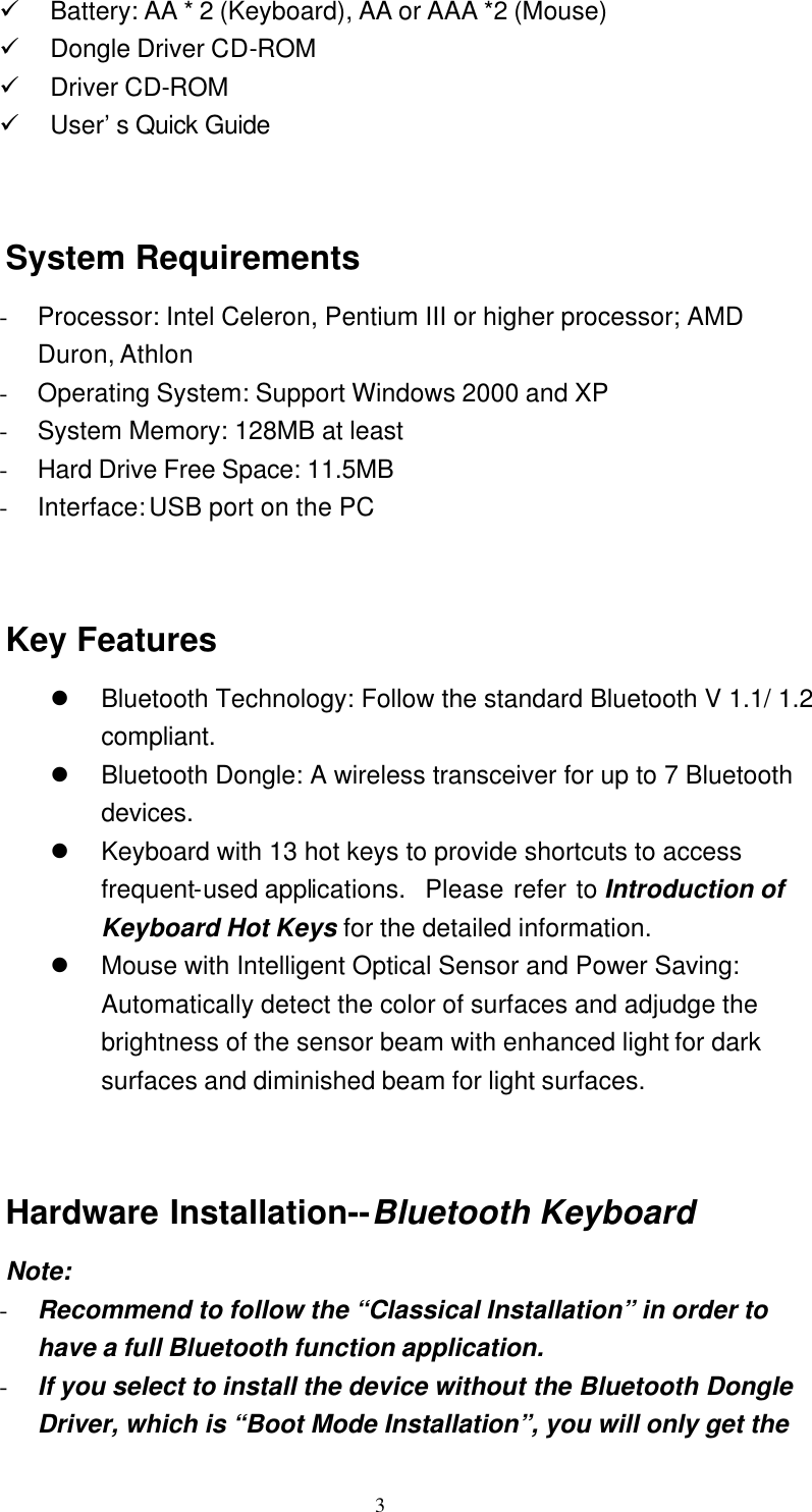   3 ü Battery: AA * 2 (Keyboard), AA or AAA *2 (Mouse) ü Dongle Driver CD-ROM ü Driver CD-ROM ü User’s Quick Guide   System Requirements - Processor: Intel Celeron, Pentium III or higher processor; AMD Duron, Athlon - Operating System: Support Windows 2000 and XP - System Memory: 128MB at least - Hard Drive Free Space: 11.5MB - Interface: USB port on the PC   Key Features l Bluetooth Technology: Follow the standard Bluetooth V 1.1/ 1.2 compliant. l Bluetooth Dongle: A wireless transceiver for up to 7 Bluetooth devices. l Keyboard with 13 hot keys to provide shortcuts to access frequent-used applications.  Please refer to Introduction of Keyboard Hot Keys for the detailed information. l Mouse with Intelligent Optical Sensor and Power Saving:  Automatically detect the color of surfaces and adjudge the brightness of the sensor beam with enhanced light for dark surfaces and diminished beam for light surfaces.   Hardware Installation--Bluetooth Keyboard Note: - Recommend to follow the “Classical Installation” in order to have a full Bluetooth function application. - If you select to install the device without the Bluetooth Dongle Driver, which is “Boot Mode Installation”, you will only get the 