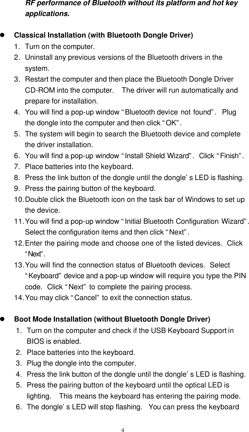   4 RF performance of Bluetooth without its platform and hot key applications.  l Classical Installation (with Bluetooth Dongle Driver) 1. Turn on the computer. 2. Uninstall any previous versions of the Bluetooth drivers in the system. 3. Restart the computer and then place the Bluetooth Dongle Driver CD-ROM into the computer.  The driver will run automatically and prepare for installation. 4. You will find a pop-up window “Bluetooth device not found”.  Plug the dongle into the computer and then click “OK”. 5. The system will begin to search the Bluetooth device and complete the driver installation. 6. You will find a pop-up window “Install Shield Wizard”.  Click “Finish”.  7. Place batteries into the keyboard. 8. Press the link button of the dongle until the dongle’s LED is flashing. 9. Press the pairing button of the keyboard. 10. Double click the Bluetooth icon on the task bar of Windows to set up the device. 11. You will find a pop-up window “Initial Bluetooth Configuration Wizard”.  Select the configuration items and then click “Next”. 12. Enter the pairing mode and choose one of the listed devices.  Click “Next”.  13. You will find the connection status of Bluetooth devices.  Select “Keyboard” device and a pop-up window will require you type the PIN code.  Click “Next” to complete the pairing process. 14. You may click “Cancel” to exit the connection status.  l Boot Mode Installation (without Bluetooth Dongle Driver) 1. Turn on the computer and check if the USB Keyboard Support in BIOS is enabled. 2. Place batteries into the keyboard. 3. Plug the dongle into the computer. 4. Press the link button of the dongle until the dongle’s LED is flashing. 5. Press the pairing button of the keyboard until the optical LED is lighting.  This means the keyboard has entering the pairing mode. 6. The dongle’s LED will stop flashing.  You can press the keyboard 