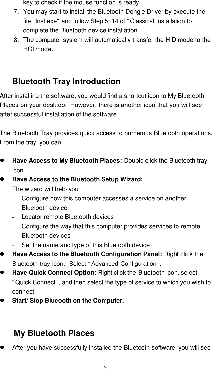   5 key to check if the mouse function is ready. 7. You may start to install the Bluetooth Dongle Driver by execute the file “Inst.exe” and follow Step 5~14 of “Classical Installation to complete the Bluetooth device installation. 8. The computer system will automatically transfer the HID mode to the HCI mode.   Bluetooth Tray Introduction After installing the software, you would find a shortcut icon to My Bluetooth Places on your desktop.  However, there is another icon that you will see after successful installation of the software.  The Bluetooth Tray provides quick access to numerous Bluetooth operations.  From the tray, you can:  l Have Access to My Bluetooth Places: Double click the Bluetooth tray icon. l Have Access to the Bluetooth Setup Wizard: The wizard will help you - Configure how this computer accesses a service on another Bluetooth device - Locator remote Bluetooth devices - Configure the way that this computer provides services to remote Bluetooth devices - Set the name and type of this Bluetooth device l Have Access to the Bluetooth Configuration Panel: Right click the Bluetooth tray icon.  Select “Advanced Configuration”.  l Have Quick Connect Option: Right click the Bluetooth icon, select “Quick Connect”, and then select the type of service to which you wish to connect. l Start/ Stop Blueooth on the Computer.   My Bluetooth Places l After you have successfully installed the Bluetooth software, you will see 