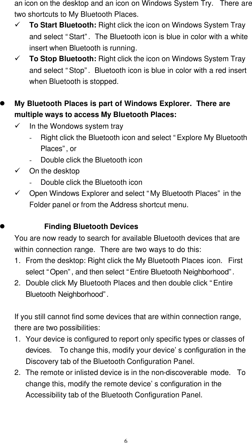   6 an icon on the desktop and an icon on Windows System Try.  There are two shortcuts to My Bluetooth Places. ü To Start Bluetooth: Right click the icon on Windows System Tray and select “Start”.  The Bluetooth icon is blue in color with a white insert when Bluetooth is running. ü To Stop Bluetooth: Right click the icon on Windows System Tray and select “Stop”.  Bluetooth icon is blue in color with a red insert when Bluetooth is stopped.  l My Bluetooth Places is part of Windows Explorer.  There are multiple ways to access My Bluetooth Places: ü In the Wondows system tray - Right click the Bluetooth icon and select “Explore My Bluetooth Places”, or - Double click the Bluetooth icon ü On the desktop - Double click the Bluetooth icon ü Open Windows Explorer and select “My Bluetooth Places” in the Folder panel or from the Address shortcut menu.  l Finding Bluetooth Devices You are now ready to search for available Bluetooth devices that are within connection range.  There are two ways to do this: 1. From the desktop: Right click the My Bluetooth Places icon.  First select “Open”, and then select “Entire Bluetooth Neighborhood”.  2. Double click My Bluetooth Places and then double click “Entire Bluetooth Neighborhood”.   If you still cannot find some devices that are within connection range, there are two possibilities: 1. Your device is configured to report only specific types or classes of devices.  To change this, modify your device’s configuration in the Discovery tab of the Bluetooth Configuration Panel. 2. The remote or inlisted device is in the non-discoverable mode.  To change this, modify the remote device’s configuration in the Accessibility tab of the Bluetooth Configuration Panel.   