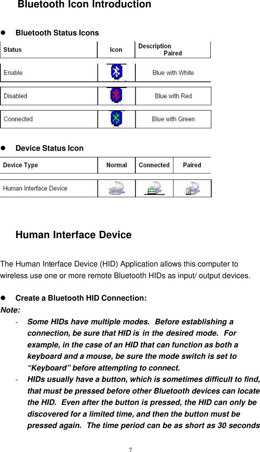   7 Bluetooth Icon Introduction  l Bluetooth Status Icons      l Device Status Icon     Human Interface Device  The Human Interface Device (HID) Application allows this computer to wireless use one or more remote Bluetooth HIDs as input/ output devices.  l Create a Bluetooth HID Connection: Note: - Some HIDs have multiple modes.  Before establishing a connection, be sure that HID is in the desired mode.  For example, in the case of an HID that can function as both a keyboard and a mouse, be sure the mode switch is set to “Keyboard” before attempting to connect. - HIDs usually have a button, which is sometimes difficult to find, that must be pressed before other Bluetooth devices can locate the HID.  Even after the button is pressed, the HID can only be discovered for a limited time, and then the button must be pressed again.  The time period can be as short as 30 seconds 