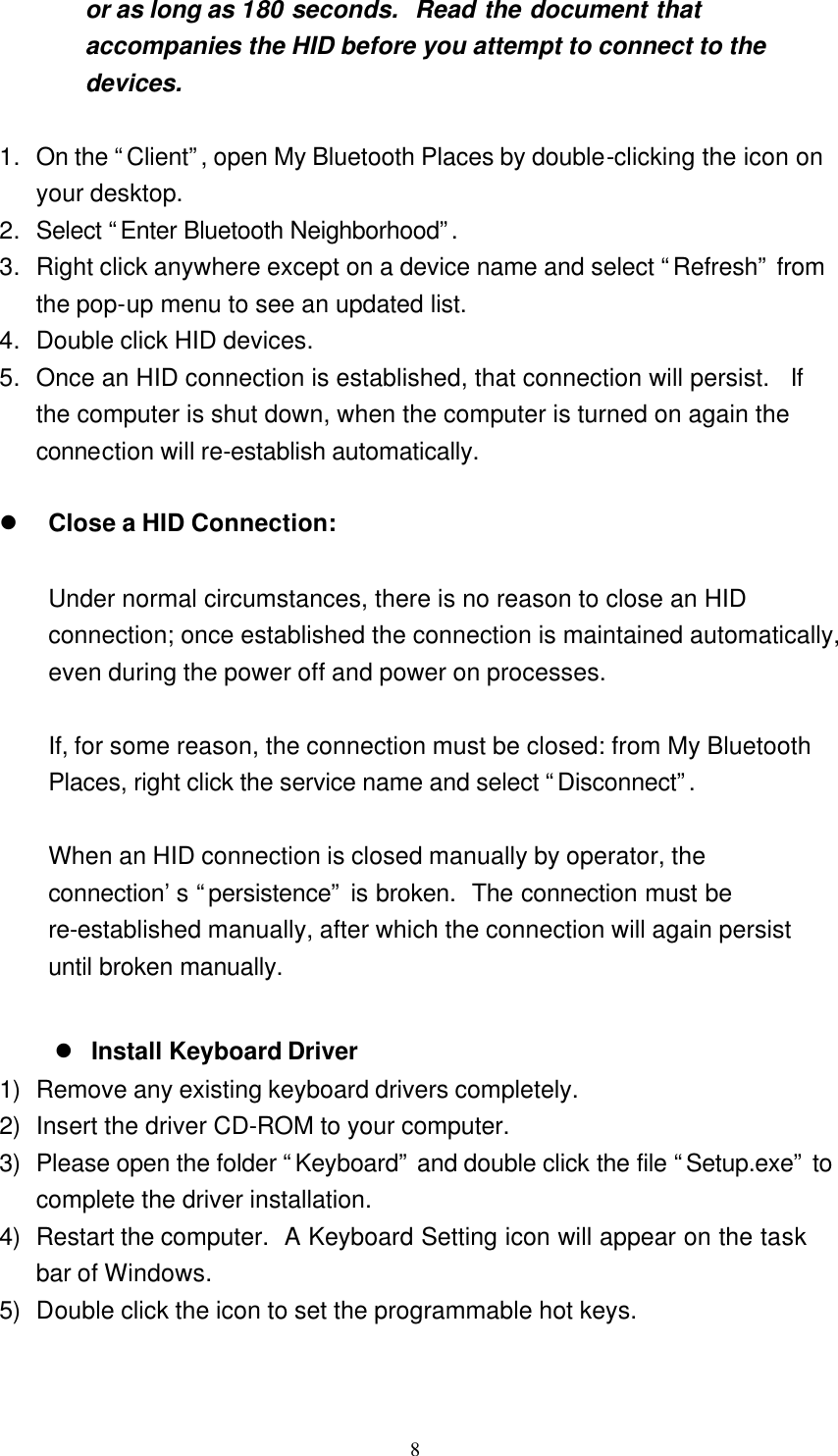   8 or as long as 180 seconds.  Read the document that accompanies the HID before you attempt to connect to the devices.  1. On the “Client”, open My Bluetooth Places by double-clicking the icon on your desktop. 2. Select “Enter Bluetooth Neighborhood”.  3. Right click anywhere except on a device name and select “Refresh” from the pop-up menu to see an updated list. 4. Double click HID devices. 5. Once an HID connection is established, that connection will persist.  If the computer is shut down, when the computer is turned on again the connection will re-establish automatically.  l Close a HID Connection:  Under normal circumstances, there is no reason to close an HID connection; once established the connection is maintained automatically, even during the power off and power on processes.  If, for some reason, the connection must be closed: from My Bluetooth Places, right click the service name and select “Disconnect”.   When an HID connection is closed manually by operator, the connection’s “persistence” is broken.  The connection must be re-established manually, after which the connection will again persist until broken manually.   l Install Keyboard Driver 1) Remove any existing keyboard drivers completely. 2) Insert the driver CD-ROM to your computer. 3) Please open the folder “Keyboard” and double click the file “Setup.exe” to complete the driver installation. 4) Restart the computer.  A Keyboard Setting icon will appear on the task bar of Windows. 5) Double click the icon to set the programmable hot keys.   