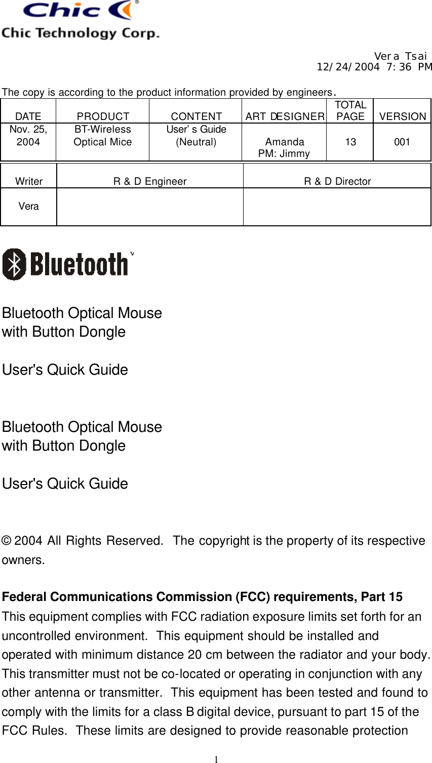     Vera Tsai 12/24/2004 7:36 PM  The copy is according to the product information provided by engineers.  DATE  PRODUCT  CONTENT  ART DESIGNER TOTAL PAGE  VERSION Nov. 25, 2004 BT-Wireless Optical Mice User’s Guide (Neutral)  Amanda PM: Jimmy  13  001   1  Writer  R &amp; D Engineer  R &amp; D Director  Vera       Bluetooth Optical Mouse with Button Dongle  User&apos;s Quick Guide   Bluetooth Optical Mouse with Button Dongle  User&apos;s Quick Guide   © 2004 All Rights Reserved.  The copyright is the property of its respective owners.  Federal Communications Commission (FCC) requirements, Part 15 This equipment complies with FCC radiation exposure limits set forth for an uncontrolled environment.  This equipment should be installed and operated with minimum distance 20 cm between the radiator and your body.  This transmitter must not be co-located or operating in conjunction with any other antenna or transmitter.  This equipment has been tested and found to comply with the limits for a class B digital device, pursuant to part 15 of the FCC Rules.  These limits are designed to provide reasonable protection 