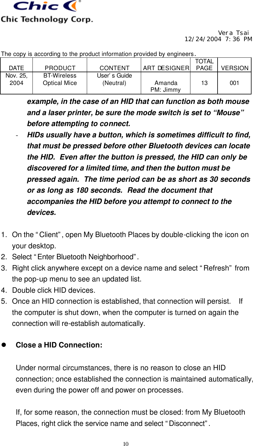     Vera Tsai 12/24/2004 7:36 PM  The copy is according to the product information provided by engineers.  DATE  PRODUCT  CONTENT  ART DESIGNER TOTAL PAGE  VERSION Nov. 25, 2004 BT-Wireless Optical Mice User’s Guide (Neutral)  Amanda PM: Jimmy  13  001   10 example, in the case of an HID that can function as both mouse and a laser printer, be sure the mode switch is set to “Mouse” before attempting to connect. - HIDs usually have a button, which is sometimes difficult to find, that must be pressed before other Bluetooth devices can locate the HID.  Even after the button is pressed, the HID can only be discovered for a limited time, and then the button must be pressed again.  The time period can be as short as 30 seconds or as long as 180 seconds.  Read the document that accompanies the HID before you attempt to connect to the devices.  1. On the “Client”, open My Bluetooth Places by double-clicking the icon on your desktop. 2. Select “Enter Bluetooth Neighborhood”.  3. Right click anywhere except on a device name and select “Refresh” from the pop-up menu to see an updated list. 4. Double click HID devices. 5. Once an HID connection is established, that connection will persist.  If the computer is shut down, when the computer is turned on again the connection will re-establish automatically.  l Close a HID Connection:  Under normal circumstances, there is no reason to close an HID connection; once established the connection is maintained automatically, even during the power off and power on processes.  If, for some reason, the connection must be closed: from My Bluetooth Places, right click the service name and select “Disconnect”.  