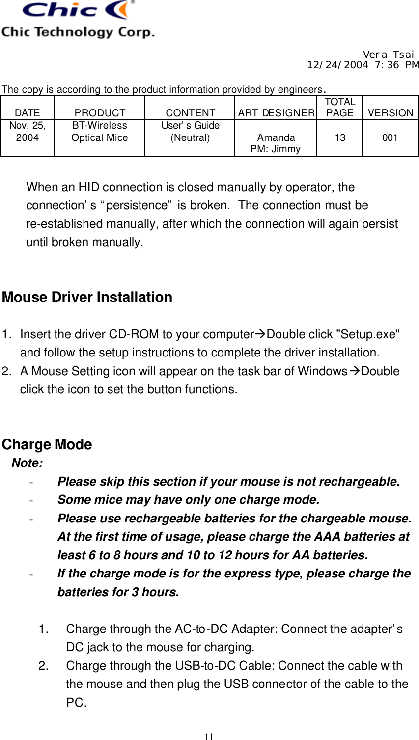     Vera Tsai 12/24/2004 7:36 PM  The copy is according to the product information provided by engineers.  DATE  PRODUCT  CONTENT  ART DESIGNER TOTAL PAGE  VERSION Nov. 25, 2004 BT-Wireless Optical Mice User’s Guide (Neutral)  Amanda PM: Jimmy  13  001   11  When an HID connection is closed manually by operator, the connection’s “persistence” is broken.  The connection must be re-established manually, after which the connection will again persist until broken manually.   Mouse Driver Installation  1. Insert the driver CD-ROM to your computeràDouble click &quot;Setup.exe&quot; and follow the setup instructions to complete the driver installation. 2. A Mouse Setting icon will appear on the task bar of WindowsàDouble click the icon to set the button functions.   Charge Mode  Note: - Please skip this section if your mouse is not rechargeable. - Some mice may have only one charge mode. - Please use rechargeable batteries for the chargeable mouse.  At the first time of usage, please charge the AAA batteries at least 6 to 8 hours and 10 to 12 hours for AA batteries. - If the charge mode is for the express type, please charge the batteries for 3 hours.  1. Charge through the AC-to-DC Adapter: Connect the adapter’s DC jack to the mouse for charging. 2. Charge through the USB-to-DC Cable: Connect the cable with the mouse and then plug the USB connector of the cable to the PC. 