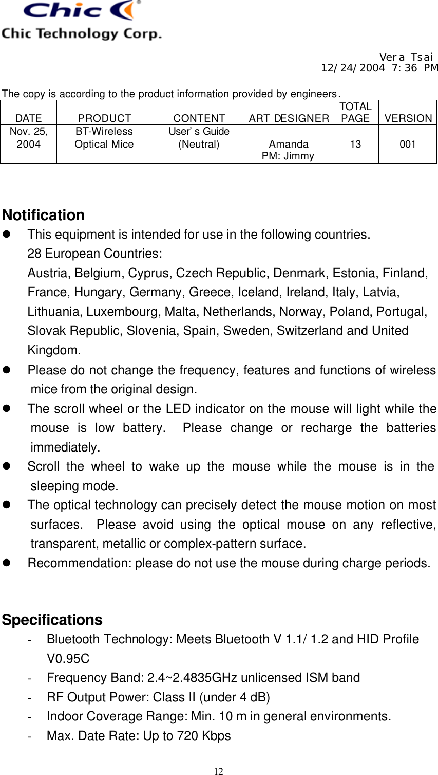     Vera Tsai 12/24/2004 7:36 PM  The copy is according to the product information provided by engineers.  DATE  PRODUCT  CONTENT  ART DESIGNER TOTAL PAGE  VERSION Nov. 25, 2004 BT-Wireless Optical Mice User’s Guide (Neutral)  Amanda PM: Jimmy  13  001   12   Notification l This equipment is intended for use in the following countries. 28 European Countries:   Austria, Belgium, Cyprus, Czech Republic, Denmark, Estonia, Finland, France, Hungary, Germany, Greece, Iceland, Ireland, Italy, Latvia, Lithuania, Luxembourg, Malta, Netherlands, Norway, Poland, Portugal, Slovak Republic, Slovenia, Spain, Sweden, Switzerland and United Kingdom. l Please do not change the frequency, features and functions of wireless mice from the original design. l The scroll wheel or the LED indicator on the mouse will light while the mouse is low battery.  Please change or recharge the batteries immediately. l Scroll the wheel to wake up the mouse while the mouse is in the sleeping mode. l The optical technology can precisely detect the mouse motion on most surfaces.  Please avoid using the optical mouse on any reflective, transparent, metallic or complex-pattern surface. l Recommendation: please do not use the mouse during charge periods.   Specifications - Bluetooth Technology: Meets Bluetooth V 1.1/ 1.2 and HID Profile V0.95C - Frequency Band: 2.4~2.4835GHz unlicensed ISM band - RF Output Power: Class II (under 4 dB) - Indoor Coverage Range: Min. 10 m in general environments. - Max. Date Rate: Up to 720 Kbps 