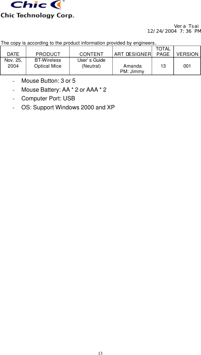     Vera Tsai 12/24/2004 7:36 PM  The copy is according to the product information provided by engineers.  DATE  PRODUCT  CONTENT  ART DESIGNER TOTAL PAGE  VERSION Nov. 25, 2004 BT-Wireless Optical Mice User’s Guide (Neutral)  Amanda PM: Jimmy  13  001   13 - Mouse Button: 3 or 5 - Mouse Battery: AA * 2 or AAA * 2 - Computer Port: USB - OS: Support Windows 2000 and XP  