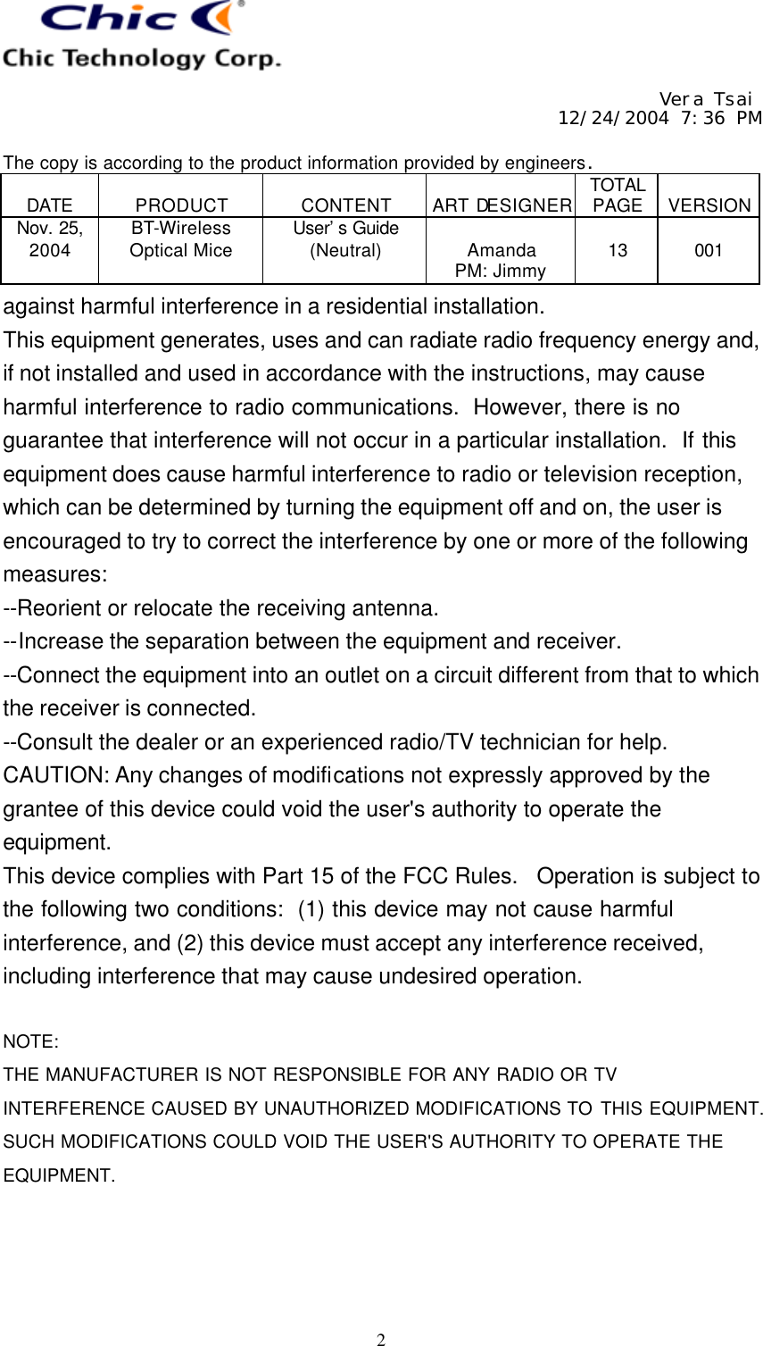     Vera Tsai 12/24/2004 7:36 PM  The copy is according to the product information provided by engineers.  DATE  PRODUCT  CONTENT  ART DESIGNER TOTAL PAGE  VERSION Nov. 25, 2004 BT-Wireless Optical Mice User’s Guide (Neutral)  Amanda PM: Jimmy  13  001   2 against harmful interference in a residential installation. This equipment generates, uses and can radiate radio frequency energy and, if not installed and used in accordance with the instructions, may cause harmful interference to radio communications.  However, there is no guarantee that interference will not occur in a particular installation.  If this equipment does cause harmful interference to radio or television reception, which can be determined by turning the equipment off and on, the user is encouraged to try to correct the interference by one or more of the following measures: --Reorient or relocate the receiving antenna. --Increase the separation between the equipment and receiver. --Connect the equipment into an outlet on a circuit different from that to which the receiver is connected. --Consult the dealer or an experienced radio/TV technician for help. CAUTION: Any changes of modifications not expressly approved by the grantee of this device could void the user&apos;s authority to operate the equipment. This device complies with Part 15 of the FCC Rules.  Operation is subject to the following two conditions:  (1) this device may not cause harmful interference, and (2) this device must accept any interference received, including interference that may cause undesired operation.  NOTE: THE MANUFACTURER IS NOT RESPONSIBLE FOR ANY RADIO OR TV INTERFERENCE CAUSED BY UNAUTHORIZED MODIFICATIONS TO THIS EQUIPMENT. SUCH MODIFICATIONS COULD VOID THE USER&apos;S AUTHORITY TO OPERATE THE EQUIPMENT.   