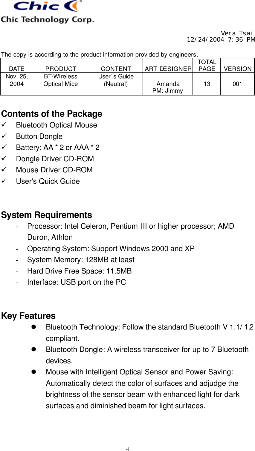     Vera Tsai 12/24/2004 7:36 PM  The copy is according to the product information provided by engineers.  DATE  PRODUCT  CONTENT  ART DESIGNER TOTAL PAGE  VERSION Nov. 25, 2004 BT-Wireless Optical Mice User’s Guide (Neutral)  Amanda PM: Jimmy  13  001   4  Contents of the Package ü Bluetooth Optical Mouse ü Button Dongle ü Battery: AA * 2 or AAA * 2 ü Dongle Driver CD-ROM ü Mouse Driver CD-ROM ü User&apos;s Quick Guide   System Requirements - Processor: Intel Celeron, Pentium III or higher processor; AMD Duron, Athlon - Operating System: Support Windows 2000 and XP - System Memory: 128MB at least - Hard Drive Free Space: 11.5MB - Interface: USB port on the PC   Key Features l Bluetooth Technology: Follow the standard Bluetooth V 1.1/ 1.2 compliant. l Bluetooth Dongle: A wireless transceiver for up to 7 Bluetooth devices. l Mouse with Intelligent Optical Sensor and Power Saving:  Automatically detect the color of surfaces and adjudge the brightness of the sensor beam with enhanced light for dark surfaces and diminished beam for light surfaces.   