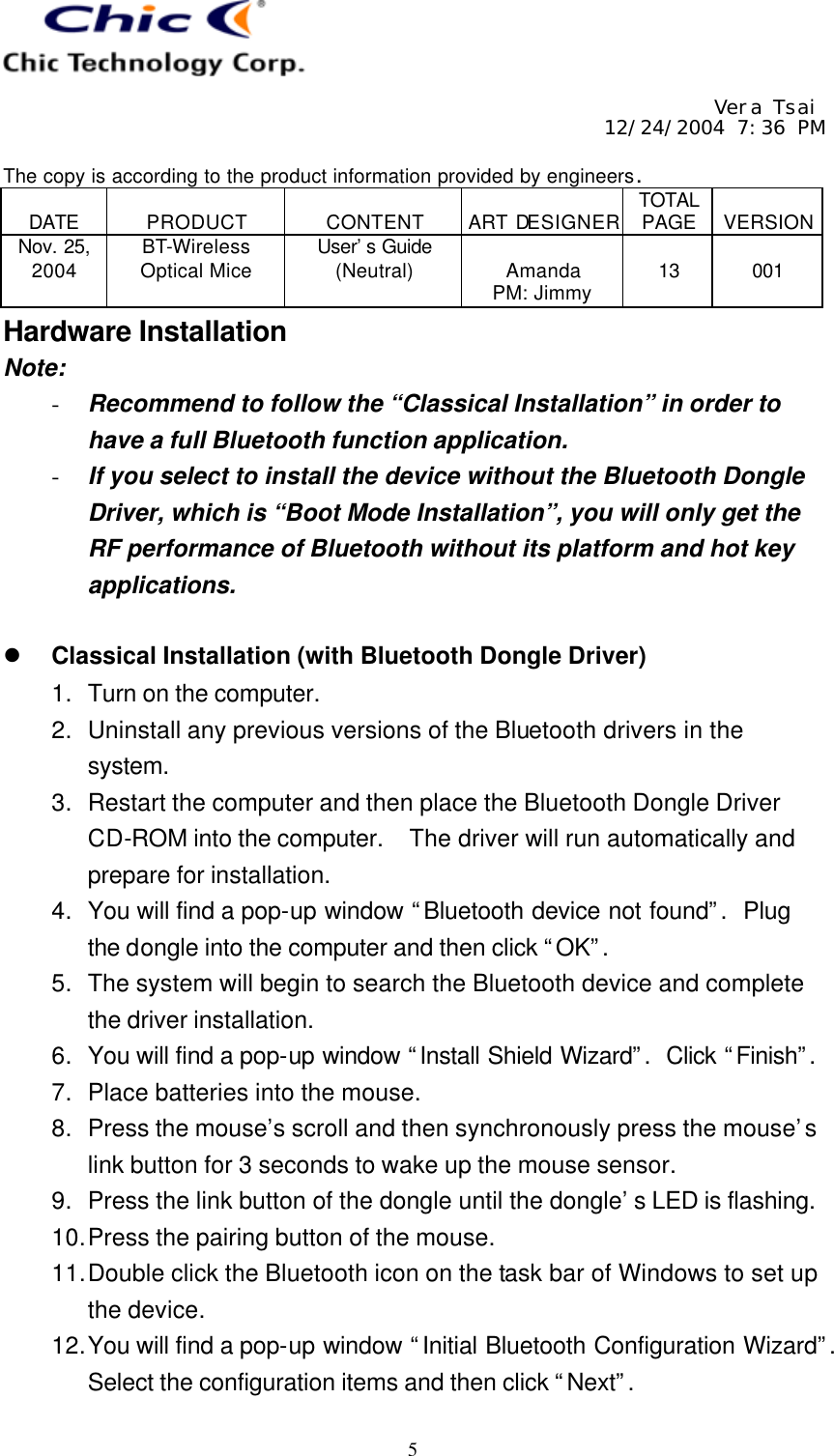     Vera Tsai 12/24/2004 7:36 PM  The copy is according to the product information provided by engineers.  DATE  PRODUCT  CONTENT  ART DESIGNER TOTAL PAGE  VERSION Nov. 25, 2004 BT-Wireless Optical Mice User’s Guide (Neutral)  Amanda PM: Jimmy  13  001   5 Hardware Installation Note: - Recommend to follow the “Classical Installation” in order to have a full Bluetooth function application. - If you select to install the device without the Bluetooth Dongle Driver, which is “Boot Mode Installation”, you will only get the RF performance of Bluetooth without its platform and hot key applications.  l Classical Installation (with Bluetooth Dongle Driver) 1. Turn on the computer. 2. Uninstall any previous versions of the Bluetooth drivers in the system. 3. Restart the computer and then place the Bluetooth Dongle Driver CD-ROM into the computer.  The driver will run automatically and prepare for installation. 4. You will find a pop-up window “Bluetooth device not found”.  Plug the dongle into the computer and then click “OK”. 5. The system will begin to search the Bluetooth device and complete the driver installation. 6. You will find a pop-up window “Install Shield Wizard”.  Click “Finish”.  7. Place batteries into the mouse. 8. Press the mouse’s scroll and then synchronously press the mouse’s link button for 3 seconds to wake up the mouse sensor. 9. Press the link button of the dongle until the dongle’s LED is flashing. 10. Press the pairing button of the mouse. 11. Double click the Bluetooth icon on the task bar of Windows to set up the device. 12. You will find a pop-up window “Initial Bluetooth Configuration Wizard”.  Select the configuration items and then click “Next”. 