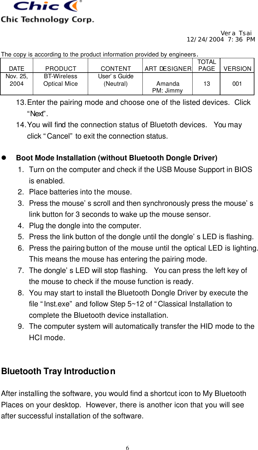     Vera Tsai 12/24/2004 7:36 PM  The copy is according to the product information provided by engineers.  DATE  PRODUCT  CONTENT  ART DESIGNER TOTAL PAGE  VERSION Nov. 25, 2004 BT-Wireless Optical Mice User’s Guide (Neutral)  Amanda PM: Jimmy  13  001   6 13. Enter the pairing mode and choose one of the listed devices.  Click “Next”.  14. You will find the connection status of Bluetoth devices.  You may click “Cancel” to exit the connection status.  l Boot Mode Installation (without Bluetooth Dongle Driver) 1. Turn on the computer and check if the USB Mouse Support in BIOS is enabled. 2. Place batteries into the mouse. 3. Press the mouse’s scroll and then synchronously press the mouse’s link button for 3 seconds to wake up the mouse sensor. 4. Plug the dongle into the computer. 5. Press the link button of the dongle until the dongle’s LED is flashing. 6. Press the pairing button of the mouse until the optical LED is lighting.  This means the mouse has entering the pairing mode. 7. The dongle’s LED will stop flashing.  You can press the left key of the mouse to check if the mouse function is ready. 8. You may start to install the Bluetooth Dongle Driver by execute the file “Inst.exe” and follow Step 5~12 of “Classical Installation to complete the Bluetooth device installation. 9. The computer system will automatically transfer the HID mode to the HCI mode.   Bluetooth Tray Introduction  After installing the software, you would find a shortcut icon to My Bluetooth Places on your desktop.  However, there is another icon that you will see after successful installation of the software.  