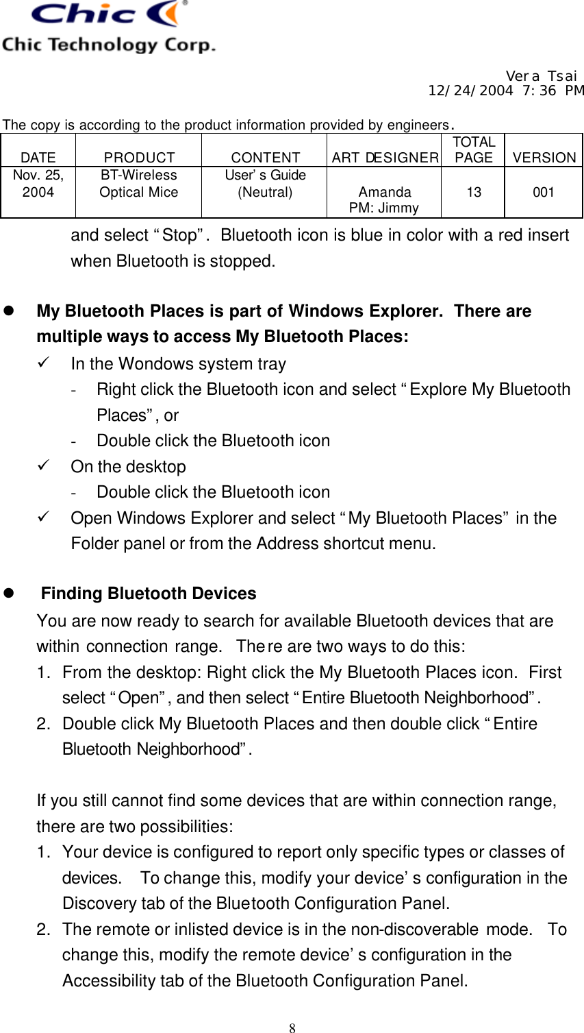     Vera Tsai 12/24/2004 7:36 PM  The copy is according to the product information provided by engineers.  DATE  PRODUCT  CONTENT  ART DESIGNER TOTAL PAGE  VERSION Nov. 25, 2004 BT-Wireless Optical Mice User’s Guide (Neutral)  Amanda PM: Jimmy  13  001   8 and select “Stop”.  Bluetooth icon is blue in color with a red insert when Bluetooth is stopped.  l My Bluetooth Places is part of Windows Explorer.  There are multiple ways to access My Bluetooth Places: ü In the Wondows system tray - Right click the Bluetooth icon and select “Explore My Bluetooth Places”, or - Double click the Bluetooth icon ü On the desktop - Double click the Bluetooth icon ü Open Windows Explorer and select “My Bluetooth Places” in the Folder panel or from the Address shortcut menu.  l Finding Bluetooth Devices You are now ready to search for available Bluetooth devices that are within connection range.  There are two ways to do this: 1. From the desktop: Right click the My Bluetooth Places icon.  First select “Open”, and then select “Entire Bluetooth Neighborhood”.  2. Double click My Bluetooth Places and then double click “Entire Bluetooth Neighborhood”.   If you still cannot find some devices that are within connection range, there are two possibilities: 1. Your device is configured to report only specific types or classes of devices.  To change this, modify your device’s configuration in the Discovery tab of the Bluetooth Configuration Panel. 2. The remote or inlisted device is in the non-discoverable mode.  To change this, modify the remote device’s configuration in the Accessibility tab of the Bluetooth Configuration Panel. 