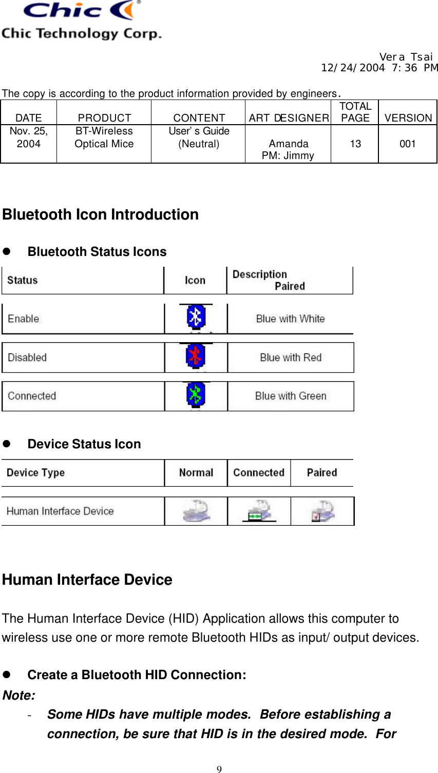     Vera Tsai 12/24/2004 7:36 PM  The copy is according to the product information provided by engineers.  DATE  PRODUCT  CONTENT  ART DESIGNER TOTAL PAGE  VERSION Nov. 25, 2004 BT-Wireless Optical Mice User’s Guide (Neutral)  Amanda PM: Jimmy  13  001   9   Bluetooth Icon Introduction  l Bluetooth Status Icons      l Device Status Icon     Human Interface Device  The Human Interface Device (HID) Application allows this computer to wireless use one or more remote Bluetooth HIDs as input/ output devices.  l Create a Bluetooth HID Connection: Note: - Some HIDs have multiple modes.  Before establishing a connection, be sure that HID is in the desired mode.  For 