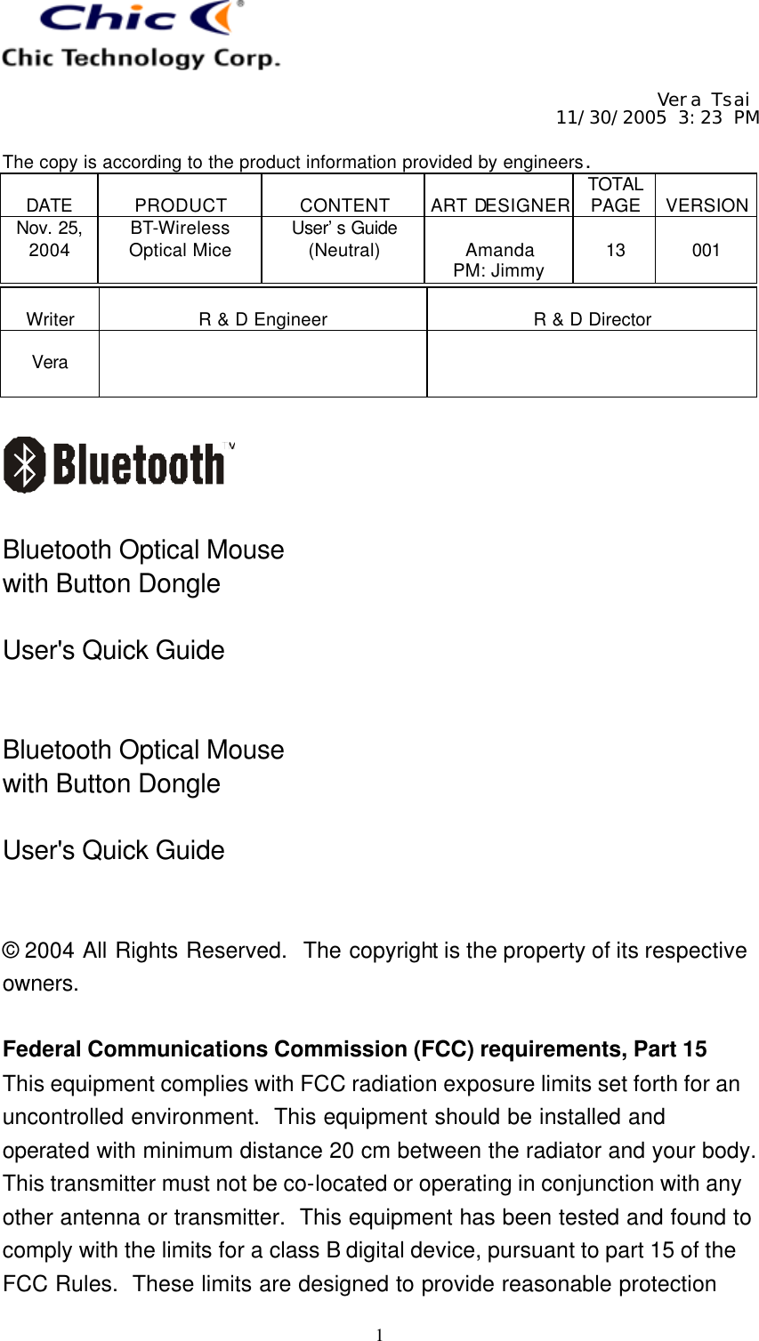     Vera Tsai 11/30/2005 3:23 PM  The copy is according to the product information provided by engineers.  DATE  PRODUCT  CONTENT  ART DESIGNER TOTAL PAGE  VERSION Nov. 25, 2004 BT-Wireless Optical Mice User’s Guide (Neutral)  Amanda PM: Jimmy  13  001   1  Writer  R &amp; D Engineer  R &amp; D Director  Vera       Bluetooth Optical Mouse with Button Dongle  User&apos;s Quick Guide   Bluetooth Optical Mouse with Button Dongle  User&apos;s Quick Guide   © 2004 All Rights Reserved.  The copyright is the property of its respective owners.  Federal Communications Commission (FCC) requirements, Part 15 This equipment complies with FCC radiation exposure limits set forth for an uncontrolled environment.  This equipment should be installed and operated with minimum distance 20 cm between the radiator and your body.  This transmitter must not be co-located or operating in conjunction with any other antenna or transmitter.  This equipment has been tested and found to comply with the limits for a class B digital device, pursuant to part 15 of the FCC Rules.  These limits are designed to provide reasonable protection 