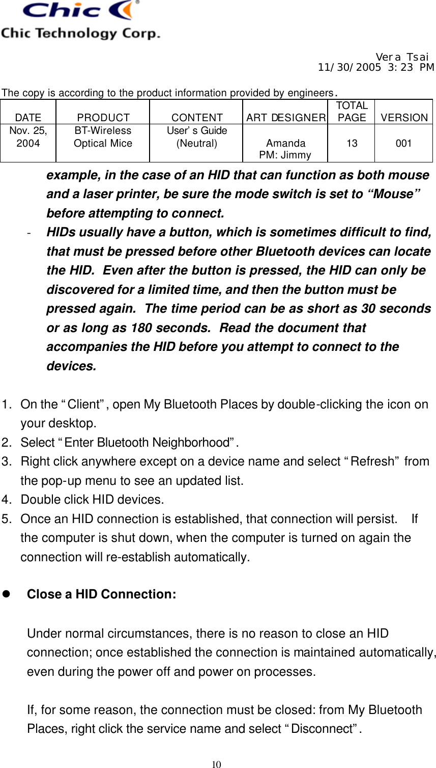     Vera Tsai 11/30/2005 3:23 PM  The copy is according to the product information provided by engineers.  DATE  PRODUCT  CONTENT  ART DESIGNER TOTAL PAGE  VERSION Nov. 25, 2004 BT-Wireless Optical Mice User’s Guide (Neutral)  Amanda PM: Jimmy  13  001   10 example, in the case of an HID that can function as both mouse and a laser printer, be sure the mode switch is set to “Mouse” before attempting to connect. - HIDs usually have a button, which is sometimes difficult to find, that must be pressed before other Bluetooth devices can locate the HID.  Even after the button is pressed, the HID can only be discovered for a limited time, and then the button must be pressed again.  The time period can be as short as 30 seconds or as long as 180 seconds.  Read the document that accompanies the HID before you attempt to connect to the devices.  1. On the “Client”, open My Bluetooth Places by double-clicking the icon on your desktop. 2. Select “Enter Bluetooth Neighborhood”.  3. Right click anywhere except on a device name and select “Refresh” from the pop-up menu to see an updated list. 4. Double click HID devices. 5. Once an HID connection is established, that connection will persist.  If the computer is shut down, when the computer is turned on again the connection will re-establish automatically.  l Close a HID Connection:  Under normal circumstances, there is no reason to close an HID connection; once established the connection is maintained automatically, even during the power off and power on processes.  If, for some reason, the connection must be closed: from My Bluetooth Places, right click the service name and select “Disconnect”.  