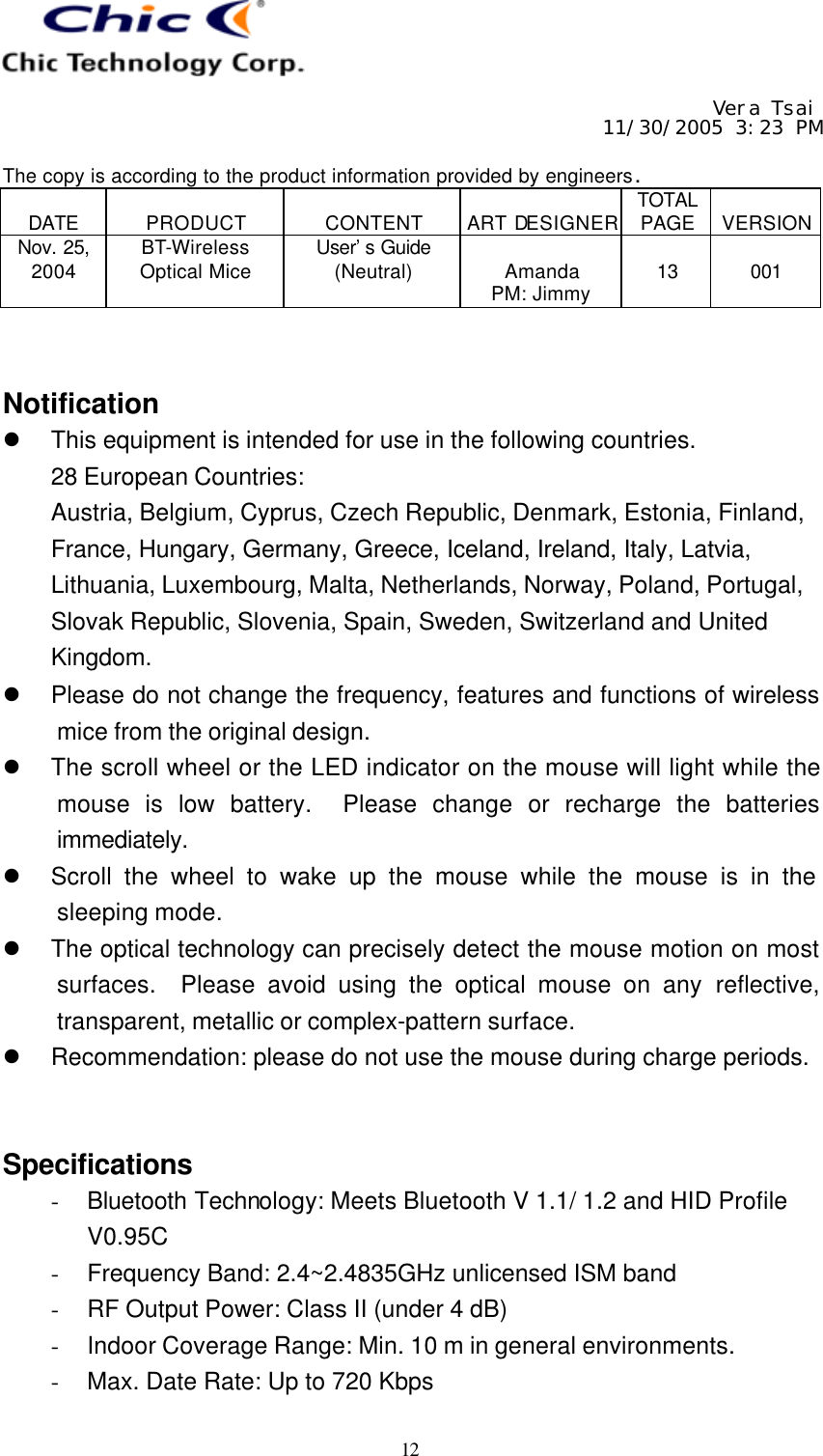     Vera Tsai 11/30/2005 3:23 PM  The copy is according to the product information provided by engineers.  DATE  PRODUCT  CONTENT  ART DESIGNER TOTAL PAGE  VERSION Nov. 25, 2004 BT-Wireless Optical Mice User’s Guide (Neutral)  Amanda PM: Jimmy  13  001   12   Notification l This equipment is intended for use in the following countries. 28 European Countries:   Austria, Belgium, Cyprus, Czech Republic, Denmark, Estonia, Finland, France, Hungary, Germany, Greece, Iceland, Ireland, Italy, Latvia, Lithuania, Luxembourg, Malta, Netherlands, Norway, Poland, Portugal, Slovak Republic, Slovenia, Spain, Sweden, Switzerland and United Kingdom. l Please do not change the frequency, features and functions of wireless mice from the original design. l The scroll wheel or the LED indicator on the mouse will light while the mouse is low battery.  Please change or recharge the batteries immediately. l Scroll the wheel to wake up the mouse while the mouse is in the sleeping mode. l The optical technology can precisely detect the mouse motion on most surfaces.  Please avoid using the optical mouse on any reflective, transparent, metallic or complex-pattern surface. l Recommendation: please do not use the mouse during charge periods.   Specifications - Bluetooth Technology: Meets Bluetooth V 1.1/ 1.2 and HID Profile V0.95C - Frequency Band: 2.4~2.4835GHz unlicensed ISM band - RF Output Power: Class II (under 4 dB) - Indoor Coverage Range: Min. 10 m in general environments. - Max. Date Rate: Up to 720 Kbps 