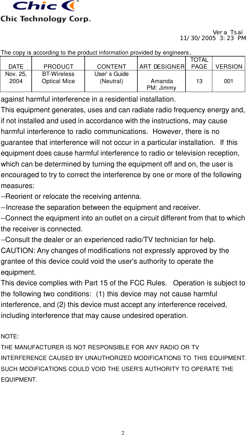     Vera Tsai 11/30/2005 3:23 PM  The copy is according to the product information provided by engineers.  DATE  PRODUCT  CONTENT  ART DESIGNER TOTAL PAGE  VERSION Nov. 25, 2004 BT-Wireless Optical Mice User’s Guide (Neutral)  Amanda PM: Jimmy  13  001   2 against harmful interference in a residential installation. This equipment generates, uses and can radiate radio frequency energy and, if not installed and used in accordance with the instructions, may cause harmful interference to radio communications.  However, there is no guarantee that interference will not occur in a particular installation.  If this equipment does cause harmful interference to radio or television reception, which can be determined by turning the equipment off and on, the user is encouraged to try to correct the interference by one or more of the following measures: --Reorient or relocate the receiving antenna. --Increase the separation between the equipment and receiver. --Connect the equipment into an outlet on a circuit different from that to which the receiver is connected. --Consult the dealer or an experienced radio/TV technician for help. CAUTION: Any changes of modifications not expressly approved by the grantee of this device could void the user&apos;s authority to operate the equipment. This device complies with Part 15 of the FCC Rules.  Operation is subject to the following two conditions:  (1) this device may not cause harmful interference, and (2) this device must accept any interference received, including interference that may cause undesired operation.  NOTE: THE MANUFACTURER IS NOT RESPONSIBLE FOR ANY RADIO OR TV INTERFERENCE CAUSED BY UNAUTHORIZED MODIFICATIONS TO THIS EQUIPMENT. SUCH MODIFICATIONS COULD VOID THE USER&apos;S AUTHORITY TO OPERATE THE EQUIPMENT.   