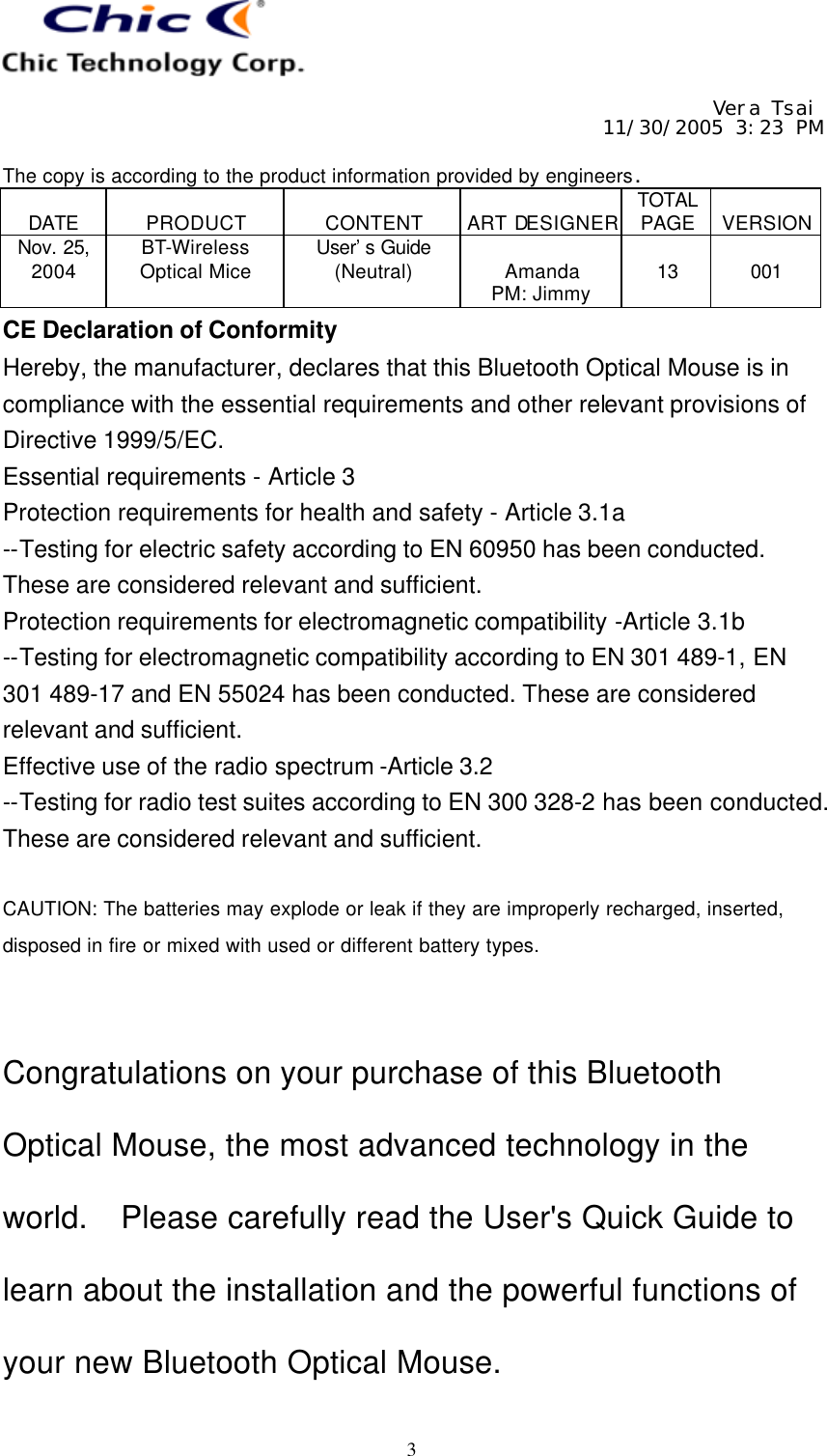     Vera Tsai 11/30/2005 3:23 PM  The copy is according to the product information provided by engineers.  DATE  PRODUCT  CONTENT  ART DESIGNER TOTAL PAGE  VERSION Nov. 25, 2004 BT-Wireless Optical Mice User’s Guide (Neutral)  Amanda PM: Jimmy  13  001   3 CE Declaration of Conformity Hereby, the manufacturer, declares that this Bluetooth Optical Mouse is in compliance with the essential requirements and other relevant provisions of Directive 1999/5/EC. Essential requirements - Article 3   Protection requirements for health and safety - Article 3.1a   --Testing for electric safety according to EN 60950 has been conducted. These are considered relevant and sufficient.   Protection requirements for electromagnetic compatibility -Article 3.1b   --Testing for electromagnetic compatibility according to EN 301 489-1, EN 301 489-17 and EN 55024 has been conducted. These are considered relevant and sufficient.   Effective use of the radio spectrum -Article 3.2 --Testing for radio test suites according to EN 300 328-2 has been conducted. These are considered relevant and sufficient.    CAUTION: The batteries may explode or leak if they are improperly recharged, inserted, disposed in fire or mixed with used or different battery types.   Congratulations on your purchase of this Bluetooth Optical Mouse, the most advanced technology in the world.  Please carefully read the User&apos;s Quick Guide to learn about the installation and the powerful functions of your new Bluetooth Optical Mouse. 