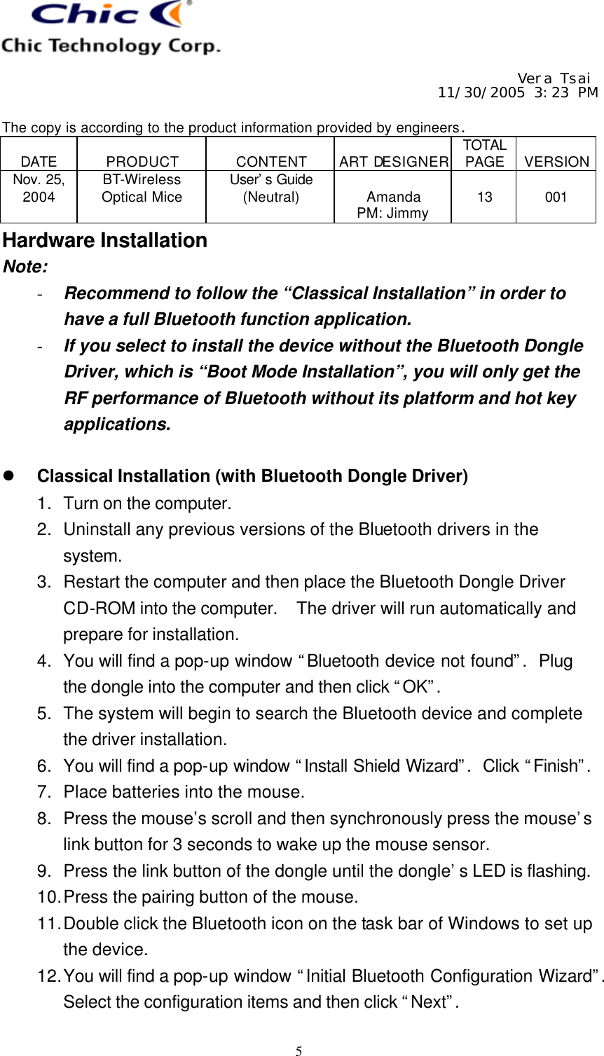     Vera Tsai 11/30/2005 3:23 PM  The copy is according to the product information provided by engineers.  DATE  PRODUCT  CONTENT  ART DESIGNER TOTAL PAGE  VERSION Nov. 25, 2004 BT-Wireless Optical Mice User’s Guide (Neutral)  Amanda PM: Jimmy  13  001   5 Hardware Installation Note: - Recommend to follow the “Classical Installation” in order to have a full Bluetooth function application. - If you select to install the device without the Bluetooth Dongle Driver, which is “Boot Mode Installation”, you will only get the RF performance of Bluetooth without its platform and hot key applications.  l Classical Installation (with Bluetooth Dongle Driver) 1. Turn on the computer. 2. Uninstall any previous versions of the Bluetooth drivers in the system. 3. Restart the computer and then place the Bluetooth Dongle Driver CD-ROM into the computer.  The driver will run automatically and prepare for installation. 4. You will find a pop-up window “Bluetooth device not found”.  Plug the dongle into the computer and then click “OK”. 5. The system will begin to search the Bluetooth device and complete the driver installation. 6. You will find a pop-up window “Install Shield Wizard”.  Click “Finish”.  7. Place batteries into the mouse. 8. Press the mouse’s scroll and then synchronously press the mouse’s link button for 3 seconds to wake up the mouse sensor. 9. Press the link button of the dongle until the dongle’s LED is flashing. 10. Press the pairing button of the mouse. 11. Double click the Bluetooth icon on the task bar of Windows to set up the device. 12. You will find a pop-up window “Initial Bluetooth Configuration Wizard”.  Select the configuration items and then click “Next”. 