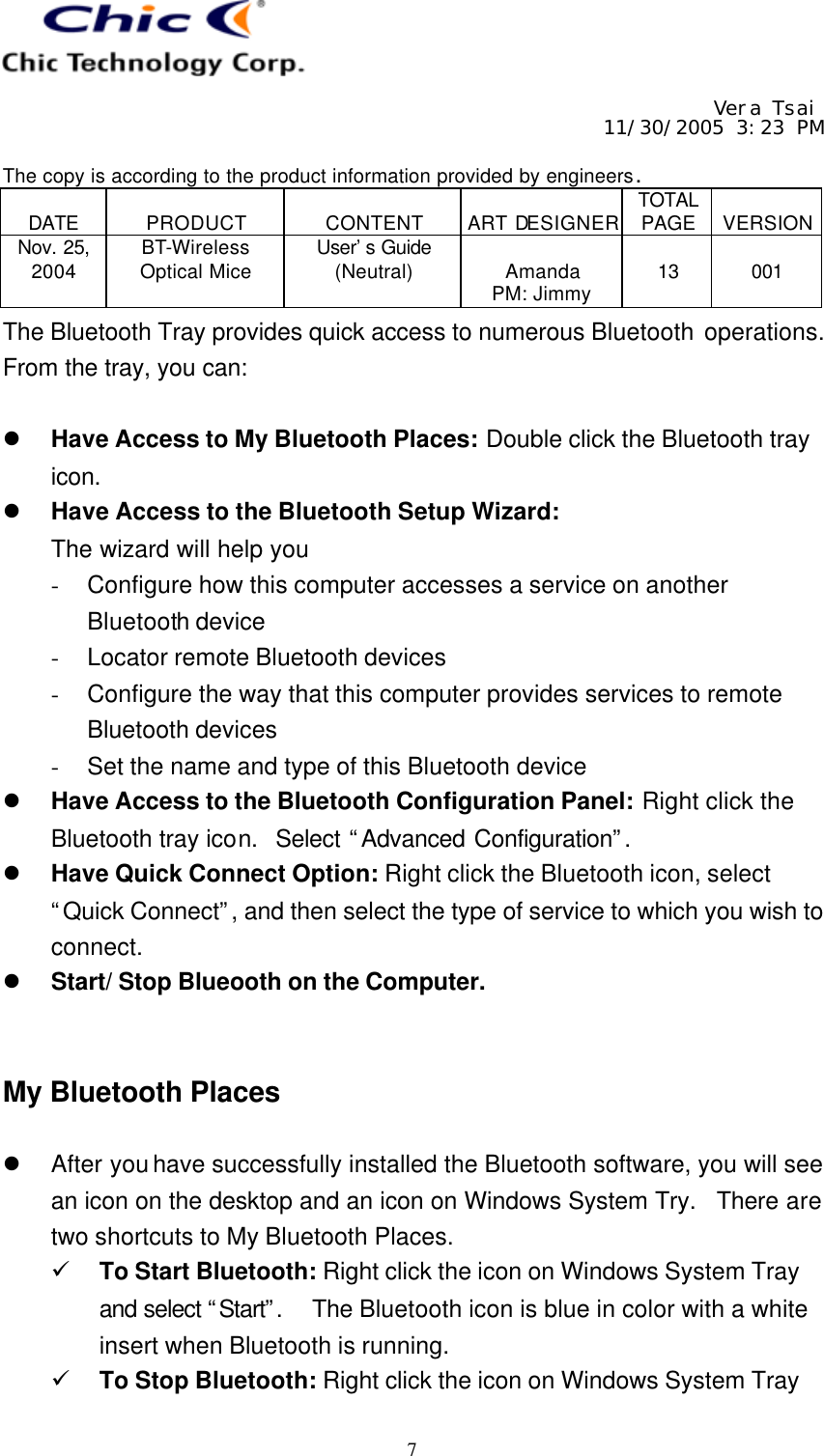     Vera Tsai 11/30/2005 3:23 PM  The copy is according to the product information provided by engineers.  DATE  PRODUCT  CONTENT  ART DESIGNER TOTAL PAGE  VERSION Nov. 25, 2004 BT-Wireless Optical Mice User’s Guide (Neutral)  Amanda PM: Jimmy  13  001   7 The Bluetooth Tray provides quick access to numerous Bluetooth operations.  From the tray, you can:  l Have Access to My Bluetooth Places: Double click the Bluetooth tray icon. l Have Access to the Bluetooth Setup Wizard: The wizard will help you - Configure how this computer accesses a service on another Bluetooth device - Locator remote Bluetooth devices - Configure the way that this computer provides services to remote Bluetooth devices - Set the name and type of this Bluetooth device l Have Access to the Bluetooth Configuration Panel: Right click the Bluetooth tray icon.  Select “Advanced Configuration”.  l Have Quick Connect Option: Right click the Bluetooth icon, select “Quick Connect”, and then select the type of service to which you wish to connect. l Start/ Stop Blueooth on the Computer.   My Bluetooth Places  l After you have successfully installed the Bluetooth software, you will see an icon on the desktop and an icon on Windows System Try.  There are two shortcuts to My Bluetooth Places. ü To Start Bluetooth: Right click the icon on Windows System Tray and select “Start”.   The Bluetooth icon is blue in color with a white insert when Bluetooth is running. ü To Stop Bluetooth: Right click the icon on Windows System Tray 