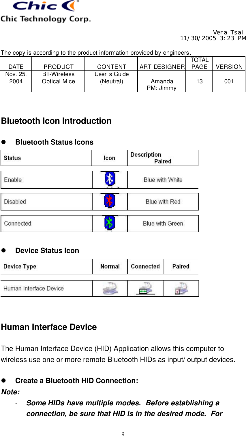     Vera Tsai 11/30/2005 3:23 PM  The copy is according to the product information provided by engineers.  DATE  PRODUCT  CONTENT  ART DESIGNER TOTAL PAGE  VERSION Nov. 25, 2004 BT-Wireless Optical Mice User’s Guide (Neutral)  Amanda PM: Jimmy  13  001   9   Bluetooth Icon Introduction  l Bluetooth Status Icons      l Device Status Icon     Human Interface Device  The Human Interface Device (HID) Application allows this computer to wireless use one or more remote Bluetooth HIDs as input/ output devices.  l Create a Bluetooth HID Connection: Note: - Some HIDs have multiple modes.  Before establishing a connection, be sure that HID is in the desired mode.  For 