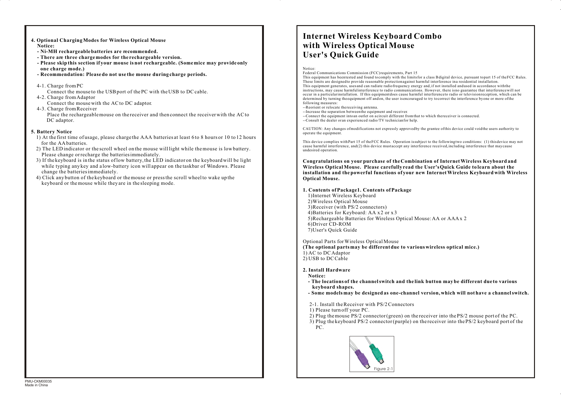 4. Optional Charging Modes for Wireless Optical MouseNotice:- Ni-MH rechargeable batteries are recommended.- There are three charge modes for the rechargeable version.- Please skip this section if your mouse is not rechargeable. (Some mice may provide only one charge mode.)- Recommendation: Please do not use the mouse during charge periods.4-1. Charge from PC        Connect the mouse to the USB port of the PC with the USB to DC cable.4-2. Charge from Adaptor        Connect the mouse with the AC to DC adaptor.4-3. Charge from Receiver        Place the rechargeable mouse on the receiver and then connect the receiver with the AC to DC adaptor.5. Battery Notice1) At the first time of usage, please charge the AAA batteries at least 6 to 8 hours or 10 to 12 hours      for the AA batteries.2) The LED indicator or the scroll wheel on the mouse will light while the mouse is low battery.   Please change or recharge the batteries immediately.3) If the keyboard is in the status of low battery, the LED indicator on the keyboard will be light while typing any key and a low-battery icon will appear on the taskbar of Windows. Please change the batteries immediately.4) Click any button of the keyboard or the mouse or press the scroll wheel to wake up the keyboard or the mouse while they are in the sleeping mode.PMU-CKM00035Made in ChinaInternet Wireless Keyboard Combo with Wireless Optical MouseUser&apos;s Quick GuideNotice:Federal Communications Commission (FCC) requirements, Part 15This equipment has been tested and found to comply with the limits for a class B digital device, pursuant to part 15 of the FCC Rules.  These limits are designed to provide reasonable protection against harmful interference in a residential installation.This equipment generates, uses and can radiate radio frequency energy and, if not installed and used in accordance with the instructions, may cause harmful interference to radio communications.  However, there is no guarantee that interference will not occur in a particular installation.  If this equipment does cause harmful interference to radio or television reception, which can be determined by turning the equipment off and on, the user is encouraged to try to correct the interference by one or more of the following measures:--Reorient or relocate the receiving antenna.--Increase the separation between the equipment and receiver.--Connect the equipment into an outlet on a circuit different from that to which the receiver is connected.--Consult the dealer or an experienced radio/TV technician for help.CAUTION: Any changes of modifications not expressly approved by the grantee of this device could void the users authority to operate the equipment.This device complies with Part 15 of the FCC Rules.  Operation is subject to the following two conditions:  (1) this device may not cause harmful interference, and (2) this device must accept any interference received, including interference that may cause undesired operation.Congratulations on your purchase of the Combination of Internet Wireless Keyboard and Wireless Optical Mouse.  Please carefully read the User&apos;s Quick Guide to learn about the installation and the powerful functions of your new Internet Wireless Keyboard with Wireless Optical Mouse.1. Contents of Package1. Contents of Package1)Internet Wireless Keyboard2)Wireless Optical Mouse3)Receiver (with PS/2 connectors)4)Batteries for Keyboard: AA x 2 or x 35)Rechargeable Batteries for Wireless Optical Mouse: AA or AAA x 26)Driver CD-ROM7)User&apos;s Quick GuideOptional Parts for Wireless Optical Mouse(The optional parts may be different due to various wireless optical mice.)1) AC to DC Adaptor2) USB to DC Cable2. Install HardwareNotice:- The locations of the channel switch and the link button may be different due to various keyboard shapes.- Some models may be designed as one-channel version, which will not have a channel switch.2-1. Install the Receiver with PS/2 Connectors1) Please turn off your PC.2) Plug the mouse PS/2 connector (green) on the receiver into the PS/2 mouse port of the PC.3) Plug the keyboard PS/2 connector (purple) on the receiver into the PS/2 keyboard port of the PC.3Figure 2-1 