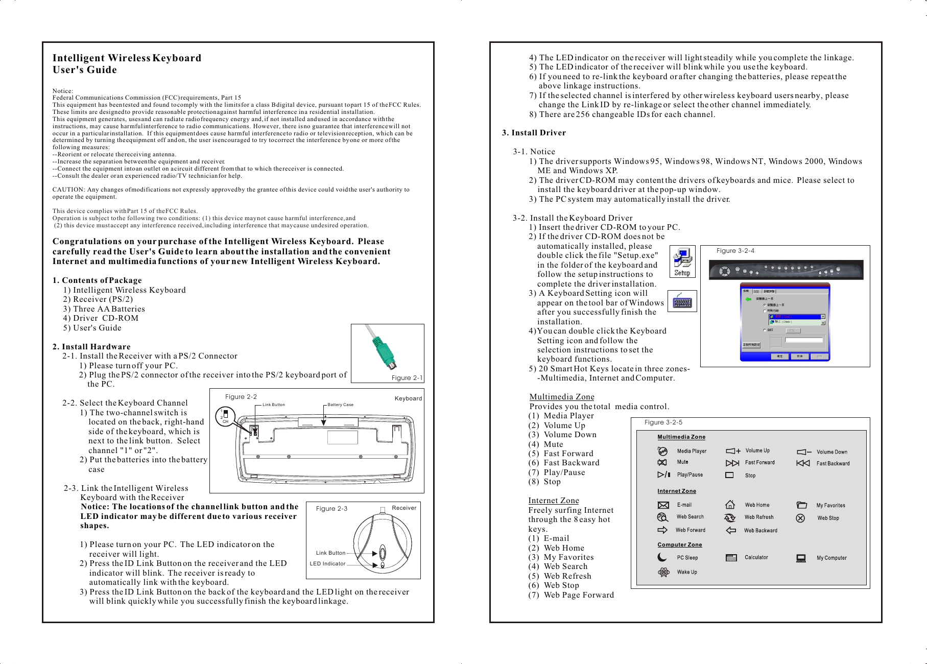 Intelligent Wireless Keyboard User&apos;s GuideNotice:Federal Communications Commission (FCC) requirements, Part 15This equipment has been tested and found to comply with the limits for a class B digital device, pursuant to part 15 of the FCC Rules.  These limits are designed to provide reasonable protection against harmful interference in a residential installation.This equipment generates, uses and can radiate radio frequency energy and, if not installed and used in accordance with the instructions, may cause harmful interference to radio communications.  However, there is no guarantee that interference will not occur in a particular installation.  If this equipment does cause harmful interference to radio or television reception, which can be determined by turning the equipment off and on, the user is encouraged to try to correct the interference by one or more of the following measures:--Reorient or relocate the receiving antenna.--Increase the separation between the equipment and receiver.--Connect the equipment into an outlet on a circuit different from that to which the receiver is connected.--Consult the dealer or an experienced radio/TV technician for help.CAUTION: Any changes of modifications not expressly approved by the grantee of this device could void the user&apos;s authority to operate the equipment.Congratulations on your purchase of the Intelligent Wireless Keyboard.  Please carefully read the User&apos;s Guide to learn about the installation and the convenient Internet and multimedia functions of your new Intelligent Wireless Keyboard.1. Contents of Package1) Intelligent Wireless Keyboard2) Receiver (PS/2) 3) Three AA Batteries4) Driver  CD-ROM5) User&apos;s Guide2. Install Hardware2-1. Install the Receiver with a PS/2 Connector1) Please turn off your PC.2) Plug the PS/2 connector of the receiver into the PS/2 keyboard port of      the PC.2-2. Select the Keyboard Channel1) The two-channel switch is located on the back, right-hand side of the keyboard, which is next to the link button.  Select channel &quot;1&quot; or &quot;2&quot;.2) Put the batteries into the battery case2-3. Link the Intelligent Wireless Keyboard with the Receiver        Notice: The locations of the channel link button and the LED indicator may be different due to various receiver shapes.1) Please turn on your PC.  The LED indicator on the receiver will light.2) Press the ID Link Button on the receiver and the LED indicator will blink.  The receiver is ready to automatically link with the keyboard.3) Press the ID Link Button on the back of the keyboard and the LED light on the receiver will blink quickly while you successfully finish the keyboard linkage.This device complies with Part 15 of the FCC Rules.Operation is subject to the following two conditions:  (1) this device may not cause harmful interference, and (2) this device must accept any interference received, including interference that may cause undesired operation.4) The LED indicator on the receiver will light steadily while you complete the linkage.5) The LED indicator of the receiver will blink while you use the keyboard.6) If you need to re-link the keyboard or after changing the batteries, please repeat the above linkage instructions.7) If the selected channel is interfered by other wireless keyboard users nearby, please change the Link ID by re-linkage or select the other channel immediately.8) There are 256 changeable IDs for each channel.3. Install Driver3-1. Notice1) The driver supports Windows 95, Windows 98, Windows NT, Windows 2000, Windows         ME and Windows XP.2) The driver CD-ROM may content the drivers of keyboards and mice.  Please select to       install the keyboard driver at the pop-up window. 3) The PC system may automatically install the driver.3-2. Install the Keyboard Driver1) Insert the driver CD-ROM to your PC.2) If the driver CD-ROM does not be     automatically installed, please     double click the file &quot;Setup.exe&quot;     in the folder of the keyboard and     follow the setup instructions to      complete the driver installation.3) A Keyboard Setting icon will    appear on the tool bar of Windows     after you successfully finish the     installation.4)You can double click the Keyboard     Setting icon and follow the     selection instructions to set the     keyboard functions.5) 20 Smart Hot Keys locate in three zones-    -Multimedia, Internet and Computer.Multimedia Zone Provides you the total  media control.(1)  Media Player(2)  Volume Up(3)  Volume Down(4)  Mute(5)  Fast Forward (6)  Fast Backward(7)  Play/Pause(8)  StopInternet ZoneFreely surfing Internet through the 8 easy hot  keys.(1)  E-mail(2)  Web Home(3)  My Favorites(4)  Web Search(5)  Web Refresh(6)  Web Stop(7)  Web Page ForwardComputer ZoneInternet Zone3Figure 3-2-5 Multimedia Zone 3Figure 2-1 Link ButtonReceiver3Figure 2-3LED Indicator3Figure 3-2-4Link Button12CHKeyboard3Figure 2-2Battery Case