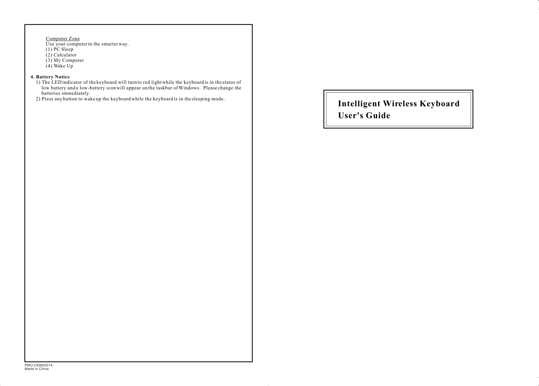 Computer ZoneUse your computer in the smarter way.(1) PC Sleep(2) Calculator(3) My Computer(4) Wake Up4. Battery Notice1) The LED indicator of the keyboard will turn to red light while the keyboard is in the status of low battery and a low-battery icon will appear on the taskbar of Windows.  Please change the batteries immediately.2) Press any button to wake up the keyboard while the keyboard is in the sleeping mode. Intelligent Wireless Keyboard User&apos;s GuidePMU-CKM00014Made in China