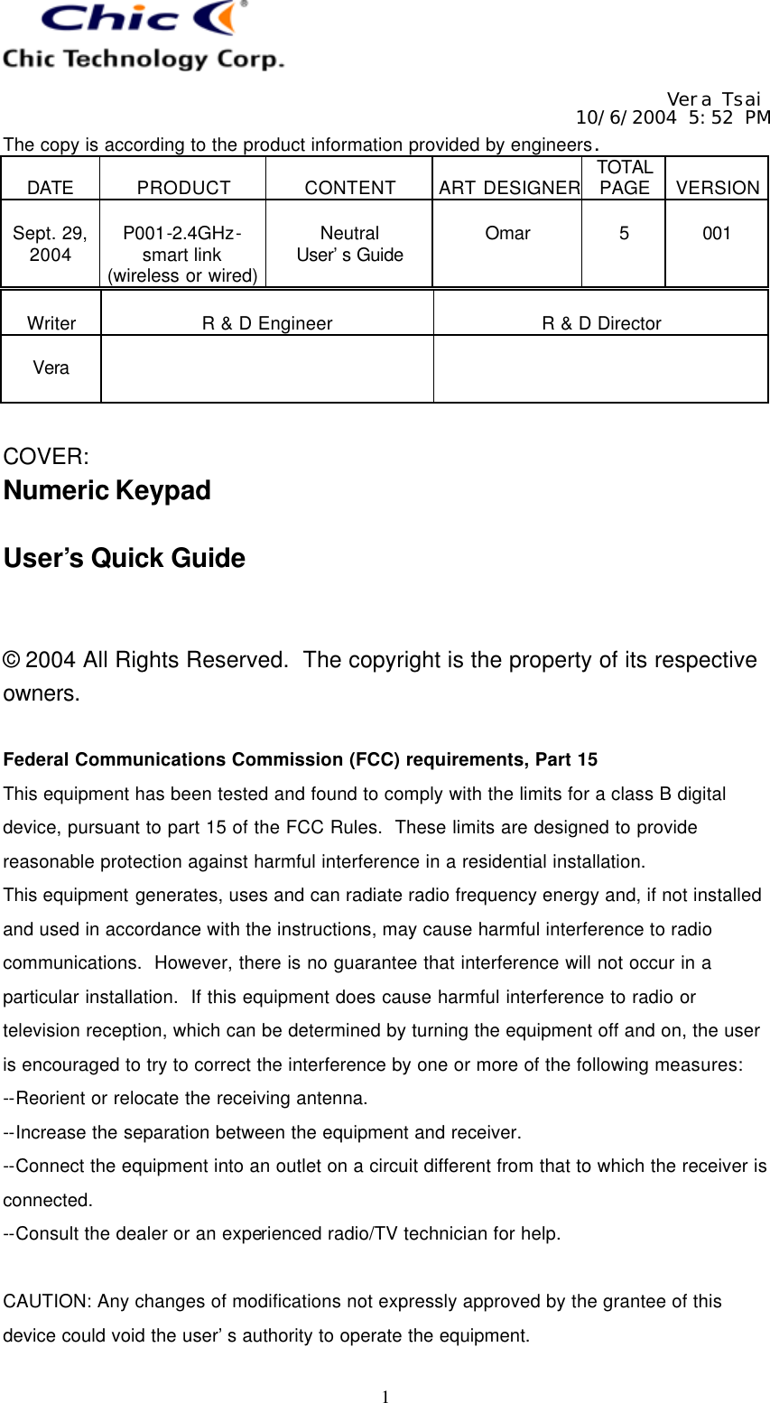   Vera Tsai 10/6/2004 5:52 PM The copy is according to the product information provided by engineers.  DATE  PRODUCT  CONTENT  ART DESIGNER TOTAL PAGE  VERSION  Sept. 29, 2004  P001-2.4GHz- smart link (wireless or wired)  Neutral User’s Guide  Omar  5  001   1  Writer  R &amp; D Engineer  R &amp; D Director  Vera     COVER: Numeric Keypad  User’s Quick Guide   © 2004 All Rights Reserved.  The copyright is the property of its respective owners.  Federal Communications Commission (FCC) requirements, Part 15 This equipment has been tested and found to comply with the limits for a class B digital device, pursuant to part 15 of the FCC Rules.  These limits are designed to provide reasonable protection against harmful interference in a residential installation. This equipment generates, uses and can radiate radio frequency energy and, if not installed and used in accordance with the instructions, may cause harmful interference to radio communications.  However, there is no guarantee that interference will not occur in a particular installation.  If this equipment does cause harmful interference to radio or television reception, which can be determined by turning the equipment off and on, the user is encouraged to try to correct the interference by one or more of the following measures: --Reorient or relocate the receiving antenna. --Increase the separation between the equipment and receiver. --Connect the equipment into an outlet on a circuit different from that to which the receiver is connected. --Consult the dealer or an experienced radio/TV technician for help.  CAUTION: Any changes of modifications not expressly approved by the grantee of this device could void the user’s authority to operate the equipment. 