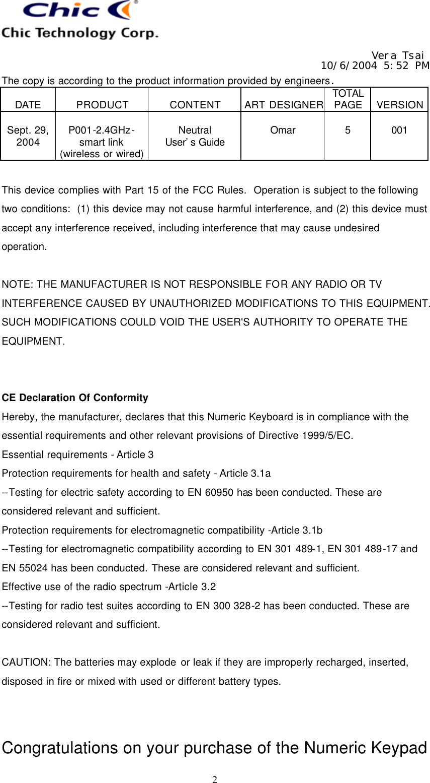   Vera Tsai 10/6/2004 5:52 PM The copy is according to the product information provided by engineers.  DATE  PRODUCT  CONTENT  ART DESIGNER TOTAL PAGE  VERSION  Sept. 29, 2004  P001-2.4GHz- smart link (wireless or wired)  Neutral User’s Guide  Omar  5  001   2  This device complies with Part 15 of the FCC Rules.  Operation is subject to the following two conditions:  (1) this device may not cause harmful interference, and (2) this device must accept any interference received, including interference that may cause undesired operation.  NOTE: THE MANUFACTURER IS NOT RESPONSIBLE FOR ANY RADIO OR TV INTERFERENCE CAUSED BY UNAUTHORIZED MODIFICATIONS TO THIS EQUIPMENT. SUCH MODIFICATIONS COULD VOID THE USER&apos;S AUTHORITY TO OPERATE THE EQUIPMENT.   CE Declaration Of Conformity Hereby, the manufacturer, declares that this Numeric Keyboard is in compliance with the essential requirements and other relevant provisions of Directive 1999/5/EC. Essential requirements - Article 3   Protection requirements for health and safety - Article 3.1a   --Testing for electric safety according to EN 60950 has been conducted. These are considered relevant and sufficient.   Protection requirements for electromagnetic compatibility -Article 3.1b   --Testing for electromagnetic compatibility according to EN 301 489-1, EN 301 489-17 and EN 55024 has been conducted. These are considered relevant and sufficient.   Effective use of the radio spectrum -Article 3.2 --Testing for radio test suites according to EN 300 328-2 has been conducted. These are considered relevant and sufficient.  CAUTION: The batteries may explode or leak if they are improperly recharged, inserted, disposed in fire or mixed with used or different battery types.   Congratulations on your purchase of the Numeric Keypad 