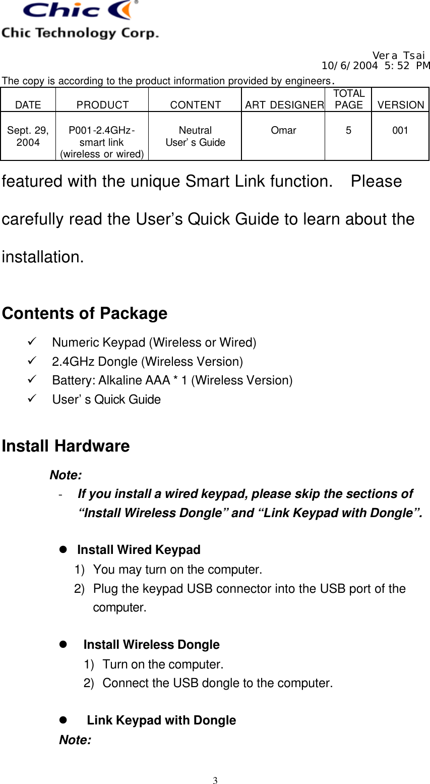   Vera Tsai 10/6/2004 5:52 PM The copy is according to the product information provided by engineers.  DATE  PRODUCT  CONTENT  ART DESIGNER TOTAL PAGE  VERSION  Sept. 29, 2004  P001-2.4GHz- smart link (wireless or wired)  Neutral User’s Guide  Omar  5  001   3 featured with the unique Smart Link function.  Please carefully read the User’s Quick Guide to learn about the installation.  Contents of Package ü Numeric Keypad (Wireless or Wired) ü 2.4GHz Dongle (Wireless Version) ü Battery: Alkaline AAA * 1 (Wireless Version) ü User’s Quick Guide  Install Hardware Note: - If you install a wired keypad, please skip the sections of “Install Wireless Dongle” and “Link Keypad with Dongle”.  l Install Wired Keypad 1) You may turn on the computer. 2) Plug the keypad USB connector into the USB port of the computer.  l Install Wireless Dongle 1) Turn on the computer. 2) Connect the USB dongle to the computer.  l Link Keypad with Dongle Note: 