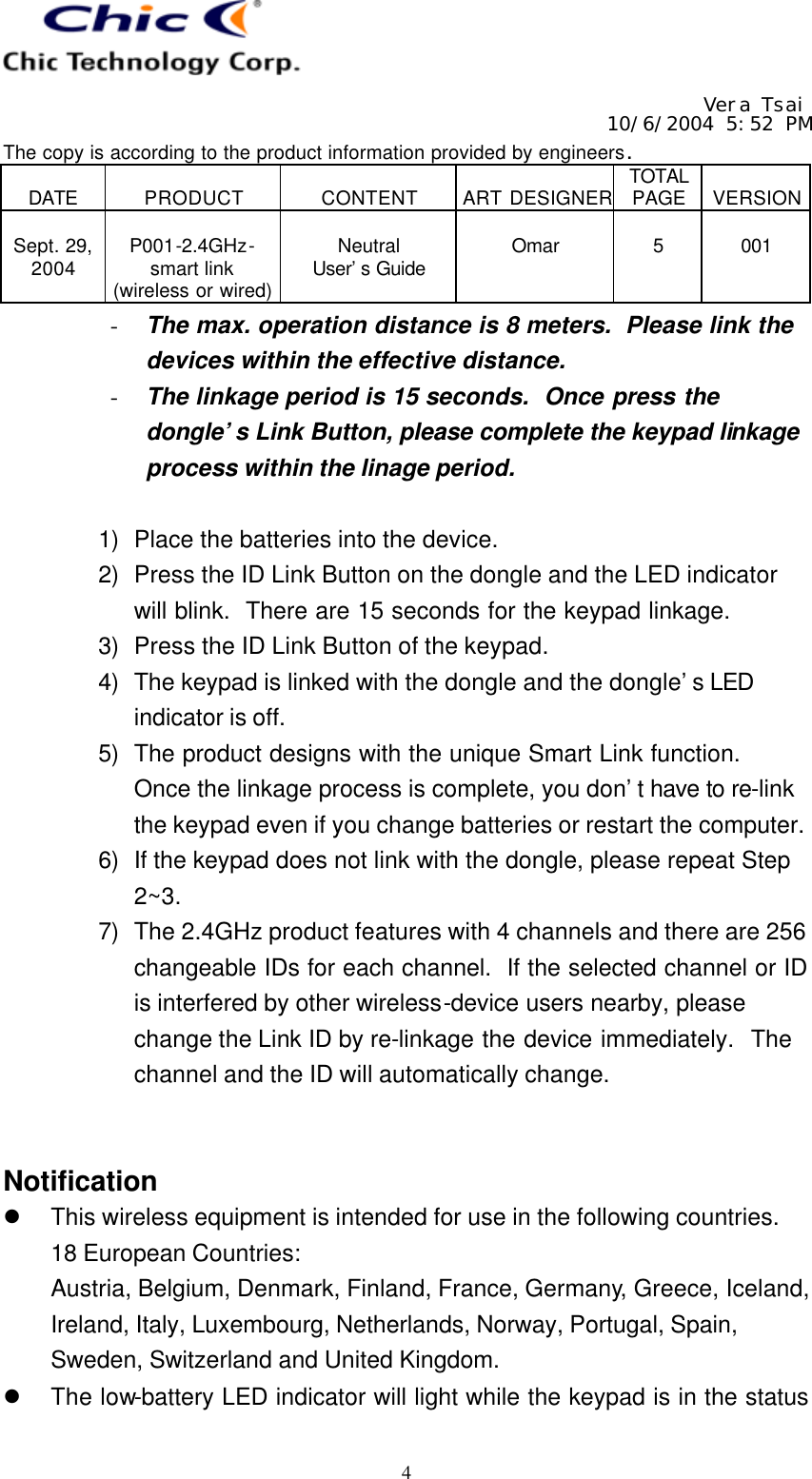   Vera Tsai 10/6/2004 5:52 PM The copy is according to the product information provided by engineers.  DATE  PRODUCT  CONTENT  ART DESIGNER TOTAL PAGE  VERSION  Sept. 29, 2004  P001-2.4GHz- smart link (wireless or wired)  Neutral User’s Guide  Omar  5  001   4 - The max. operation distance is 8 meters.  Please link the devices within the effective distance. - The linkage period is 15 seconds.  Once press the dongle’s Link Button, please complete the keypad linkage process within the linage period.  1) Place the batteries into the device. 2) Press the ID Link Button on the dongle and the LED indicator will blink.  There are 15 seconds for the keypad linkage. 3) Press the ID Link Button of the keypad. 4) The keypad is linked with the dongle and the dongle’s LED indicator is off. 5) The product designs with the unique Smart Link function.  Once the linkage process is complete, you don’t have to re-link the keypad even if you change batteries or restart the computer. 6) If the keypad does not link with the dongle, please repeat Step 2~3. 7) The 2.4GHz product features with 4 channels and there are 256 changeable IDs for each channel.  If the selected channel or ID is interfered by other wireless-device users nearby, please change the Link ID by re-linkage the device immediately.  The channel and the ID will automatically change.   Notification l This wireless equipment is intended for use in the following countries. 18 European Countries: Austria, Belgium, Denmark, Finland, France, Germany, Greece, Iceland, Ireland, Italy, Luxembourg, Netherlands, Norway, Portugal, Spain, Sweden, Switzerland and United Kingdom. l The low-battery LED indicator will light while the keypad is in the status 