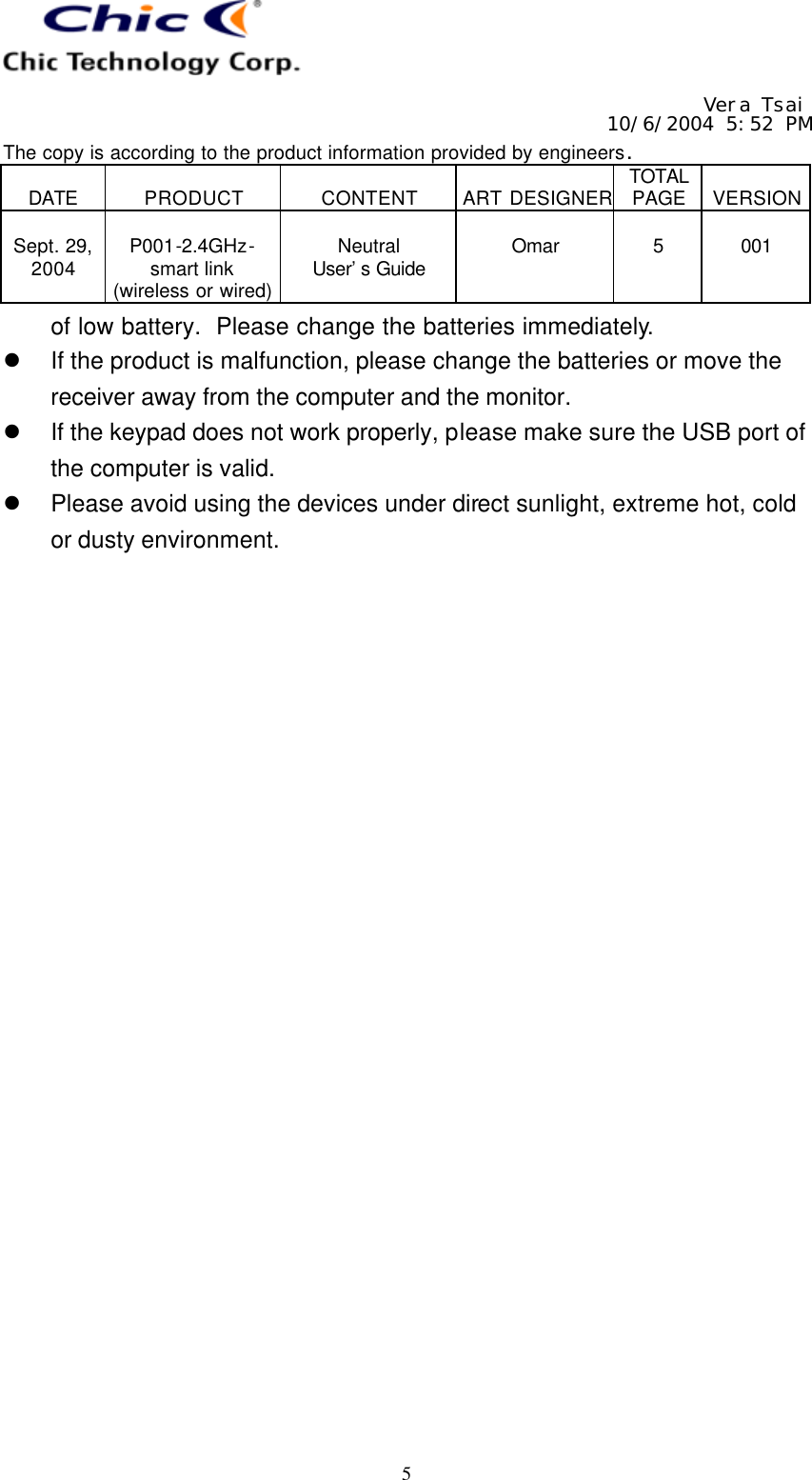   Vera Tsai 10/6/2004 5:52 PM The copy is according to the product information provided by engineers.  DATE  PRODUCT  CONTENT  ART DESIGNER TOTAL PAGE  VERSION  Sept. 29, 2004  P001-2.4GHz- smart link (wireless or wired)  Neutral User’s Guide  Omar  5  001   5 of low battery.  Please change the batteries immediately. l If the product is malfunction, please change the batteries or move the receiver away from the computer and the monitor. l If the keypad does not work properly, please make sure the USB port of the computer is valid. l Please avoid using the devices under direct sunlight, extreme hot, cold or dusty environment. 