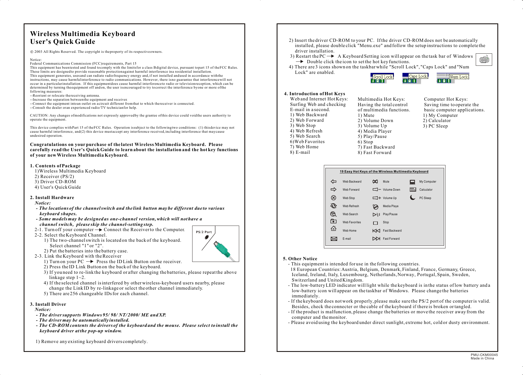 Wireless Multimedia KeyboardUser&apos;s Quick Guide     2003 All Rights Reserved.  The copyright is the property of its respective owners. Notice:Federal Communications Commission (FCC) requirements, Part 15This equipment has been tested and found to comply with the limits for a class B digital device, pursuant to part 15 of the FCC Rules.  These limits are designed to provide reasonable protection against harmful interference in a residential installation.This equipment generates, uses and can radiate radio frequency energy and, if not installed and used in accordance with the instructions, may cause harmful interference to radio communications.  However, there is no guarantee that interference will not occur in a particular installation.  If this equipment does cause harmful interference to radio or television reception, which can be determined by turning the equipment off and on, the user is encouraged to try to correct the interference by one or more of the following measures:--Reorient or relocate the receiving antenna.--Increase the separation between the equipment and receiver.--Connect the equipment into an outlet on a circuit different from that to which the receiver is connected.--Consult the dealer or an experienced radio/TV technician for help.CAUTION: Any changes of modifications not expressly approved by the grantee of this device could void the users authority to operate the equipment.This device complies with Part 15 of the FCC Rules.  Operation is subject to the following two conditions:  (1) this device may not cause harmful interference, and (2) this device must accept any interference received, including interference that may cause undesired operation.Congratulations on your purchase of the latest Wireless Multimedia Keyboard.  Please carefully read the User&apos;s Quick Guide to learn about the installation and the hot key functions of your new Wireless Multimedia Keyboard.1. Contents of Package1)Wireless Multimedia Keyboard2) Receiver (PS/2)3) Driver CD-ROM4) User&apos;s Quick Guide2. Install Hardware    Notice:     - The locations of the channel switch and the link button may be different due to various          keyboard shapes.       - Some models may be designed as one-channel version, which will not have a            channel switch,  please skip the channel-setting step.2-1. Turn off your computer         Connect the Receiver to the Computer.2-2. Select the Keyboard Channel.1) The two-channel switch is located on the back of the keyboard.  Select channel &quot;1&quot; or &quot;2&quot;.2) Put the batteries into the battery case.  2-3. Link the Keyboard with the Receiver1) Turn on your PC           Press the ID Link Button on the receiver.2) Press the ID Link Button on the back of the keyboard.3) If you need to re-link the keyboard or after changing the batteries, please repeat the above linkage step 1~2.4) If the selected channel is interfered by other wireless-keyboard users nearby, please change the Link ID by re-linkage or select the other channel immediately.5) There are 256 changeable IDs for each channel.3. Install Driver    Notice:- The driver supports Windows 95/ 98/ NT/ 2000/ ME and XP.- The driver may be automatically installed.- The CD-ROM contents the drivers of the keyboard and the mouse.  Please select to install the keyboard driver at the pop-up window.1) Remove any existing keyboard drivers completely.PS/2 Port     2) Insert the driver CD-ROM to your PC.  If the driver CD-ROM does not be automatically installed, please double click &quot;Menu.exe&quot; and follow the setup instructions to complete the driver installation.      3) Restart the PC          A Keyboard Setting icon will appear on the task bar of  Windows                               Double click the icon to set the hot key functions.     4) There are 3 icons shown on the taskbar while &quot;Scroll Lock&quot;, &quot;Caps Lock&quot; and &quot;Num Lock&quot; are enabled. 4. Introduction of Hot Keys      Web and Internet Hot Keys:       Surfing Web and checking       E-mail in a second. 1) Web Backward 2) Web Forward 3) Web Stop  4) Web Refresh  5) Web Search 6)Web Favorites 7) Web Home  8) E-mail   5. Other Notice- This equipment is intended for use in the following countries.  18 European Countries: Austria, Belgium, Denmark, Finland, France, Germany, Greece, Iceland, Ireland, Italy, Luxembourg, Netherlands, Norway, Portugal, Spain, Sweden, Switzerland and United Kingdom.- The low-battery LED indicator will light while the keyboard is in the status of low battery and a low-battery icon will appear on the taskbar of Windows.  Please change the batteries immediately.- If the keyboard does not work properly, please make sure the PS/2 port of the computer is valid.  Besides, check the connecter or the cable of the keyboard if there is broken or tangled.- If the product is malfunction, please change the batteries or move the receiver away from the computer and the monitor.- Please avoid using the keyboard under direct sunlight, extreme hot, cold or dusty environment.     Multimedia Hot Keys:      Having the total control      of multimedia functions.        1) Mute     2) Volume Down     3) Volume Up     4) Media Player        5) Play/Pause       6) Stop       7) Fast Backward     8) Fast Forward     Computer Hot Keys:      Saving time to operate the      basic computer applications.      1) My Computer      2) Calculator     3) PC SleepPMU-CKM00045Made in ChinaWeb BackwardWeb Forward Web Stop Web RefreshWeb SearchWeb FavoritesWeb HomeE-mailMuteVolume DownVolume UpMedia PlayePlay/PauseStopFast BackwardFast Forward19 Easy Hot Keys of the Wireless Multimedia Keyboard My Computer CalculatorPC Sleep