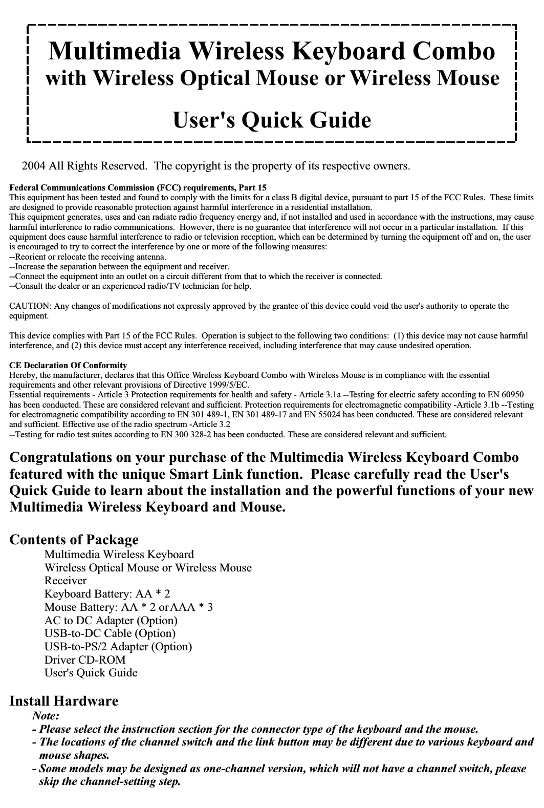 Multimedia Wireless Keyboard Combowith Wireless Optical Mouse or Wireless MouseUser&apos;s Quick Guide2004 All Rights Reserved.  The copyright is the property of its respective owners.Federal Communications Commission (FCC) requirements, Part 15This equipment has been tested and found to comply with the limits for a class B digital device, pursuant to part 15 of the FCC Rules.  These limits are designed to provide reasonable protection against harmful interference in a residential installation.This equipment generates, uses and can radiate radio frequency energy and, if not installed and used in accordance with the instructions, may cause harmful interference to radio communications.  However, there is no guarantee that interference will not occur in a particular installation.  If this equipment does cause harmful interference to radio or television reception, which can be determined by turning the equipment off and on, the user is encouraged to try to correct the interference by one or more of the following measures:--Reorient or relocate the receiving antenna.--Increase the separation between the equipment and receiver.--Connect the equipment into an outlet on a circuit different from that to which the receiver is connected.--Consult the dealer or an experienced radio/TV technician for help.CAUTION: Any changes of modifications not expressly approved by the grantee of this device could void the user&apos;s authority to operate the equipment.This device complies with Part 15 of the FCC Rules.  Operation is subject to the following two conditions:  (1) this device may not cause harmful interference, and (2) this device must accept any interference received, including interference that may cause undesired operation.CE Declaration Of ConformityHereby, the manufacturer, declares that this Office Wireless Keyboard Combo with Wireless Mouse is in compliance with the essential requirements and other relevant provisions of Directive 1999/5/EC.Essential requirements - Article 3 Protection requirements for health and safety - Article 3.1a --Testing for electric safety according to EN 60950 has been conducted. These are considered relevant and sufficient. Protection requirements for electromagnetic compatibility -Article 3.1b --Testing for electromagnetic compatibility according to EN 301 489-1, EN 301 489-17 and EN 55024 has been conducted. These are considered relevant and sufficient. Effective use of the radio spectrum -Article 3.2--Testing for radio test suites according to EN 300 328-2 has been conducted. These are considered relevant and sufficient.Congratulations on your purchase of the Multimedia Wireless Keyboard Combo featured with the unique Smart Link function.  Please carefully read the User&apos;s Quick Guide to learn about the installation and the powerful functions of your new Multimedia Wireless Keyboard and Mouse.Contents of Package Multimedia Wireless Keyboard Wireless Optical Mouse or Wireless Mouse Receiver Keyboard Battery: AA * 2 Mouse Battery: AA * 2 or AAA * 3 AC to DC Adapter (Option) USB-to-DC Cable (Option) USB-to-PS/2 Adapter (Option) Driver CD-ROM User&apos;s Quick GuideInstall HardwareNote:- Please select the instruction section for the connector type of the keyboard and the mouse.- The locations of the channel switch and the link button may be different due to various keyboard and mouse shapes.- Some models may be designed as one-channel version, which will not have a channel switch, please skip the channel-setting step.