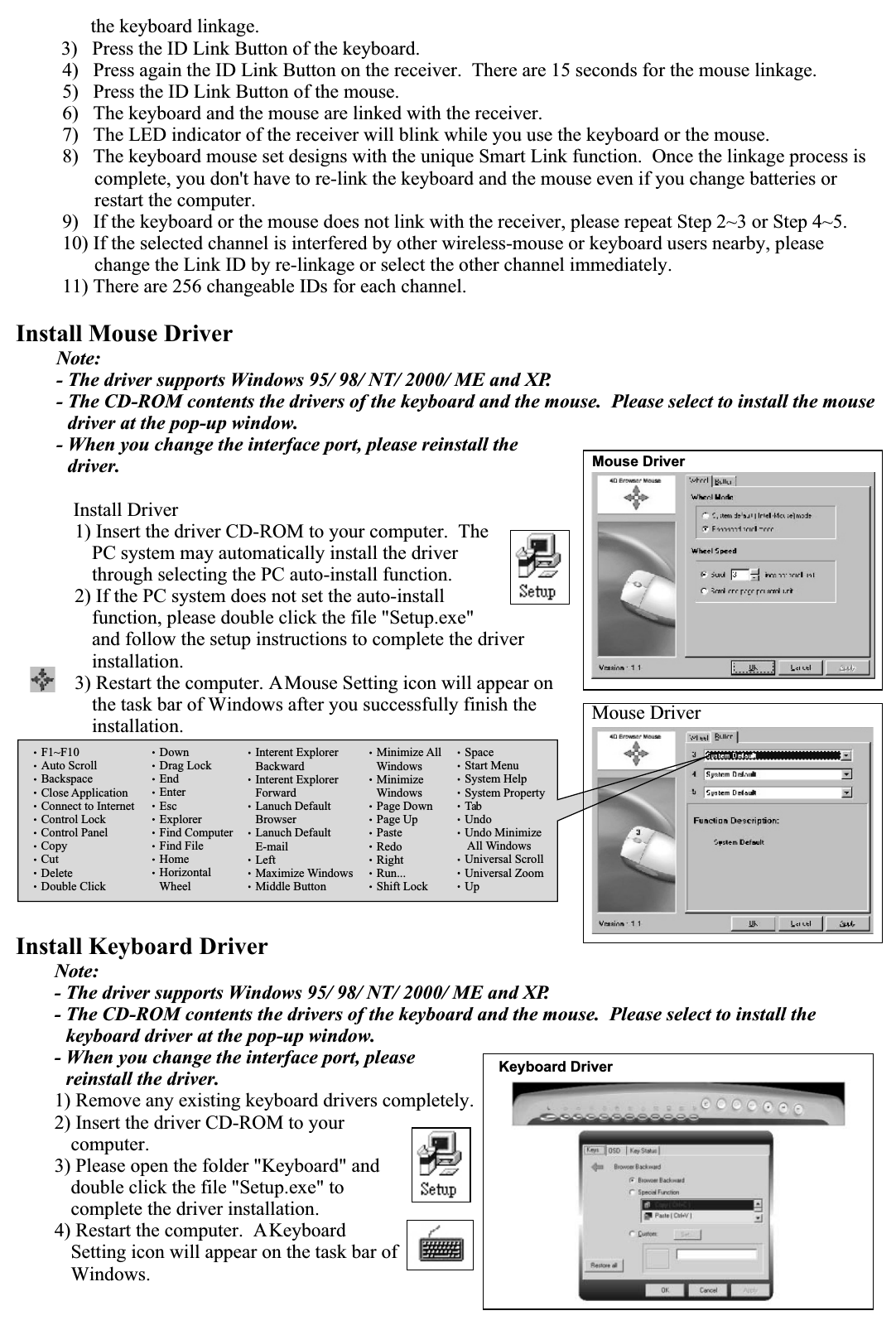       the keyboard linkage.3)   Press the ID Link Button of the keyboard. 4)   Press again the ID Link Button on the receiver.  There are 15 seconds for the mouse linkage.5)   Press the ID Link Button of the mouse.6)   The keyboard and the mouse are linked with the receiver.7)   The LED indicator of the receiver will blink while you use the keyboard or the mouse.8)   The keyboard mouse set designs with the unique Smart Link function.  Once the linkage process is complete, you don&apos;t have to re-link the keyboard and the mouse even if you change batteries or restart the computer.9)   If the keyboard or the mouse does not link with the receiver, please repeat Step 2~3 or Step 4~5.10) If the selected channel is interfered by other wireless-mouse or keyboard users nearby, please change the Link ID by re-linkage or select the other channel immediately.11) There are 256 changeable IDs for each channel.Install Mouse DriverNote:- The driver supports Windows 95/ 98/ NT/ 2000/ ME and XP.- The CD-ROM contents the drivers of the keyboard and the mouse.  Please select to install the mouse driver at the pop-up window.- When you change the interface port, please reinstall the driver.  Install Driver1) Insert the driver CD-ROM to your computer.  The PC system may automatically install the driver through selecting the PC auto-install function.2) If the PC system does not set the auto-install function, please double click the file &quot;Setup.exe&quot; and follow the setup instructions to complete the driver installation.3) Restart the computer. A Mouse Setting icon will appear on the task bar of Windows after you successfully finish the installation.Install Keyboard DriverNote:- The driver supports Windows 95/ 98/ NT/ 2000/ ME and XP.- The CD-ROM contents the drivers of the keyboard and the mouse.  Please select to install the keyboard driver at the pop-up window.- When you change the interface port, please reinstall the driver.1) Remove any existing keyboard drivers completely.2) Insert the driver CD-ROM to your computer.3) Please open the folder &quot;Keyboard&quot; and double click the file &quot;Setup.exe&quot; to complete the driver installation.4) Restart the computer.  A Keyboard Setting icon will appear on the task bar of Windows.Mouse DriverMouse DriverSpaceStart MenuSystem HelpSystem PropertyTabUndoUndo MinimizeAll WindowsUniversal ScrollUniversal ZoomUpF1~F10Auto ScrollBackspaceClose ApplicationConnect to InternetControl LockControl PanelCopyCutDeleteDouble ClickDownDrag LockEndEnterEscExplorerFind ComputerFind FileHomeHorizontalWheelInterent ExplorerBackwardInterent ExplorerForwardLanuch DefaultBrowserLanuch DefaultE-mailLeftMaximize WindowsMiddle ButtonMinimize AllWindowsMinimizeWindowsPage DownPage UpPasteRedoRightRun...Shift LockKeyboard Driver