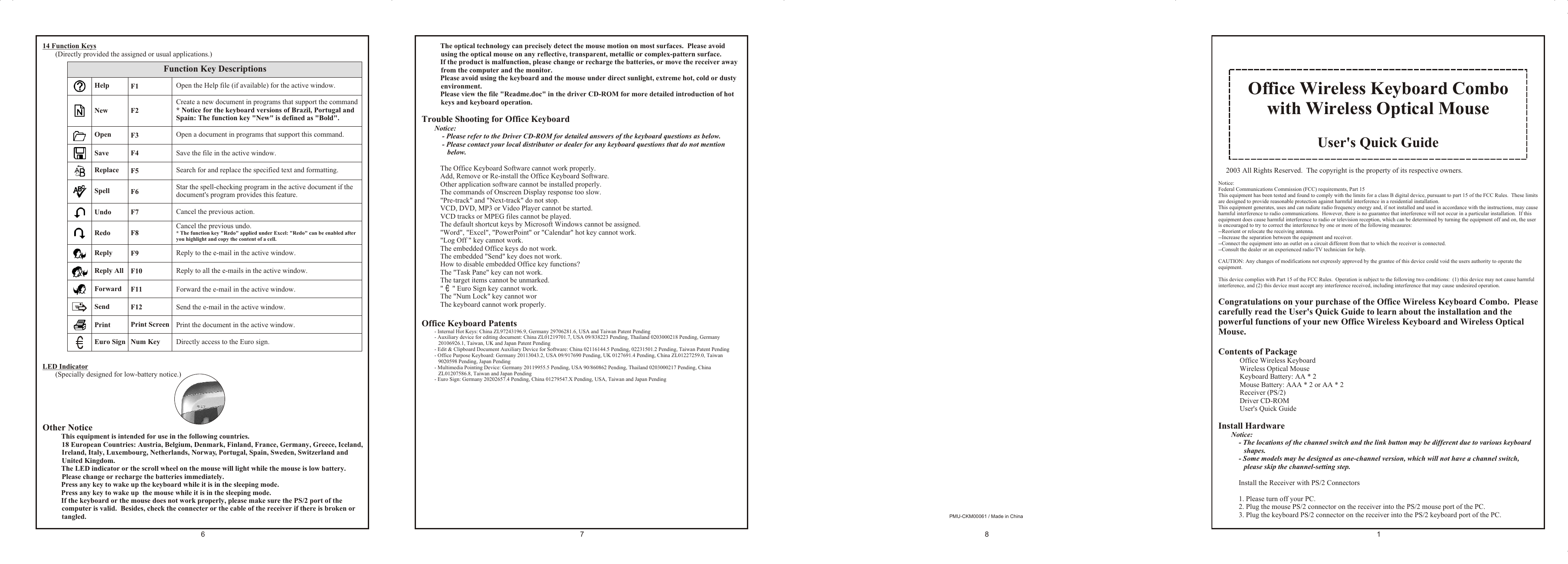 14 Function Keys(Directly provided the assigned or usual applications.)LED Indicator(Specially designed for low-battery notice.)Other Notice% This equipment is intended for use in the following countries.18 European Countries: Austria, Belgium, Denmark, Finland, France, Germany, Greece, Iceland, Ireland, Italy, Luxembourg, Netherlands, Norway, Portugal, Spain, Sweden, Switzerland and United Kingdom.% The LED indicator or the scroll wheel on the mouse will light while the mouse is low battery.  Please change or recharge the batteries immediately.% Press any key to wake up the keyboard while it is in the sleeping mode.% Press any key to wake up  the mouse while it is in the sleeping mode.% If the keyboard or the mouse does not work properly, please make sure the PS/2 port of the computer is valid.  Besides, check the connecter or the cable of the receiver if there is broken or tangled.Office Wireless Keyboard Combowith Wireless Optical MouseUser&apos;s Quick Guidea 2003 All Rights Reserved.  The copyright is the property of its respective owners.Notice:Federal Communications Commission (FCC) requirements, Part 15This equipment has been tested and found to comply with the limits for a class B digital device, pursuant to part 15 of the FCC Rules.  These limits are designed to provide reasonable protection against harmful interference in a residential installation.This equipment generates, uses and can radiate radio frequency energy and, if not installed and used in accordance with the instructions, may cause harmful interference to radio communications.  However, there is no guarantee that interference will not occur in a particular installation.  If this equipment does cause harmful interference to radio or television reception, which can be determined by turning the equipment off and on, the user is encouraged to try to correct the interference by one or more of the following measures:--Reorient or relocate the receiving antenna.--Increase the separation between the equipment and receiver.--Connect the equipment into an outlet on a circuit different from that to which the receiver is connected.--Consult the dealer or an experienced radio/TV technician for help.CAUTION: Any changes of modifications not expressly approved by the grantee of this device could void the users authority to operate the equipment.This device complies with Part 15 of the FCC Rules.  Operation is subject to the following two conditions:  (1) this device may not cause harmful interference, and (2) this device must accept any interference received, including interference that may cause undesired operation.Congratulations on your purchase of the Office Wireless Keyboard Combo.  Please carefully read the User&apos;s Quick Guide to learn about the installation and the powerful functions of your new Office Wireless Keyboard and Wireless Optical Mouse.Contents of Package4 Office Wireless Keyboard4 Wireless Optical Mouse4 Keyboard Battery: AA * 24 Mouse Battery: AAA * 2 or AA * 24 Receiver (PS/2)4 Driver CD-ROM4 User&apos;s Quick GuideInstall HardwareNotice: - The locations of the channel switch and the link button may be different due to various keyboard shapes.- Some models may be designed as one-channel version, which will not have a channel switch, please skip the channel-setting step.%  Install the Receiver with PS/2 Connectors1. Please turn off your PC.2. Plug the mouse PS/2 connector on the receiver into the PS/2 mouse port of the PC.3. Plug the keyboard PS/2 connector on the receiver into the PS/2 keyboard port of the PC.PMU-CKM00061 / Made in ChinaOpen the Help file (if available) for the active window.Create a new document in programs that support the command* Notice for the keyboard versions of Brazil, Portugal and Spain: The function key &quot;New&quot; is defined as &quot;Bold&quot;.Reply to the e-mail in the active window.Reply to all the e-mails in the active window.Directly access to the Euro sign.Forward the e-mail in the active window.Send the e-mail in the active window.Print the document in the active window.F1F2F9F10F11F12Print ScreenNum KeyHelpNewReplyReply AllForwardSendPrintEuro Sign  Open a document in programs that support this command.Save the file in the active window.Search for and replace the specified text and formatting.Star the spell-checking program in the active document if thedocument&apos;s program provides this feature.Cancel the previous action.Cancel the previous undo. * The function key &quot;Redo&quot; applied under Excel: &quot;Redo&quot; can be enabled after you highlight and copy the content of a cell.F3F4F5F6F7F8OpenSaveReplaceSpellUndoRedo          Function Key Descriptions% The optical technology can precisely detect the mouse motion on most surfaces.  Please avoid using the optical mouse on any reflective, transparent, metallic or complex-pattern surface.% If the product is malfunction, please change or recharge the batteries, or move the receiver away from the computer and the monitor.% Please avoid using the keyboard and the mouse under direct sunlight, extreme hot, cold or dusty environment.% Please view the file &quot;Readme.doc&quot; in the driver CD-ROM for more detailed introduction of hot keys and keyboard operation.Trouble Shooting for Office KeyboardNotice:- Please refer to the Driver CD-ROM for detailed answers of the keyboard questions as below.- Please contact your local distributor or dealer for any keyboard questions that do not mention below.% The Office Keyboard Software cannot work properly.% Add, Remove or Re-install the Office Keyboard Software.% Other application software cannot be installed properly.% The commands of Onscreen Display response too slow.% &quot;Pre-track&quot; and &quot;Next-track&quot; do not stop.% VCD, DVD, MP3 or Video Player cannot be started.% VCD tracks or MPEG files cannot be played.% The default shortcut keys by Microsoft Windows cannot be assigned.% &quot;Word&quot;, &quot;Excel&quot;, &quot;PowerPoint&quot; or &quot;Calendar&quot; hot key cannot work.% &quot;Log Off &quot; key cannot work.% The embedded Office keys do not work.% The embedded &quot;Send&quot; key does not work.% How to disable embedded Office key functions?% The &quot;Task Pane&quot; key can not work.% The target items cannot be unmarked.% &quot;     &quot; Euro Sign key cannot work.% The &quot;Num Lock&quot; key cannot wor% The keyboard cannot work properly.Office Keyboard Patents- Internal Hot Keys: China ZL97243196.9, Germany 29706281.6, USA and Taiwan Patent Pending- Auxiliary device for editing document: China ZL01219701.7, USA 09/838223 Pending, Thailand 0203000218 Pending, Germany 20106926.1, Taiwan, UK and Japan Patent Pending- Edit &amp; Clipboard Document Auxiliary Device for Software: China 02116144.5 Pending, 02231501.2 Pending, Taiwan Patent Pending- Office Purpose Keyboard: Germany 20113043.2, USA 09/917690 Pending, UK 0127691.4 Pending, China ZL01227259.0, Taiwan 9020598 Pending, Japan Pending- Multimedia Pointing Device: Germany 20119955.5 Pending, USA 90/860862 Pending, Thailand 0203000217 Pending, China ZL01207586.8, Taiwan and Japan Pending- Euro Sign: Germany 20202657.4 Pending, China 01279547.X Pending, USA, Taiwan and Japan Pending1876