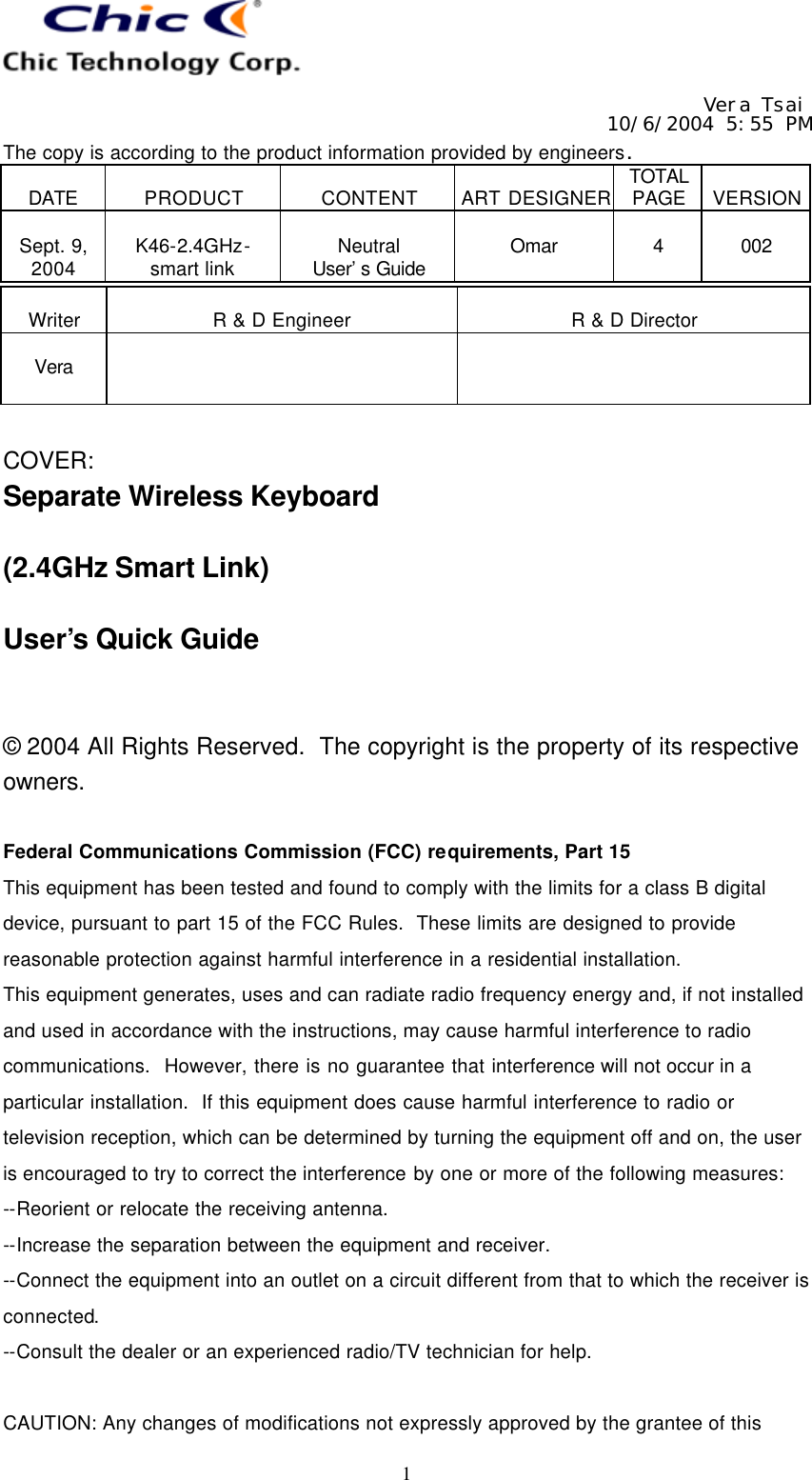   Vera Tsai 10/6/2004 5:55 PM The copy is according to the product information provided by engineers.  DATE  PRODUCT  CONTENT  ART DESIGNER TOTAL PAGE  VERSION  Sept. 9, 2004  K46-2.4GHz- smart link  Neutral User’s Guide  Omar  4  002   1  Writer  R &amp; D Engineer  R &amp; D Director  Vera     COVER: Separate Wireless Keyboard  (2.4GHz Smart Link)  User’s Quick Guide   © 2004 All Rights Reserved.  The copyright is the property of its respective owners.  Federal Communications Commission (FCC) requirements, Part 15 This equipment has been tested and found to comply with the limits for a class B digital device, pursuant to part 15 of the FCC Rules.  These limits are designed to provide reasonable protection against harmful interference in a residential installation. This equipment generates, uses and can radiate radio frequency energy and, if not installed and used in accordance with the instructions, may cause harmful interference to radio communications.  However, there is no guarantee that interference will not occur in a particular installation.  If this equipment does cause harmful interference to radio or television reception, which can be determined by turning the equipment off and on, the user is encouraged to try to correct the interference by one or more of the following measures: --Reorient or relocate the receiving antenna. --Increase the separation between the equipment and receiver. --Connect the equipment into an outlet on a circuit different from that to which the receiver is connected. --Consult the dealer or an experienced radio/TV technician for help.  CAUTION: Any changes of modifications not expressly approved by the grantee of this 