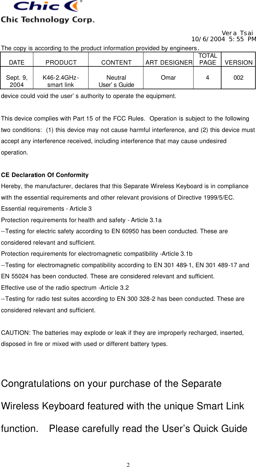   Vera Tsai 10/6/2004 5:55 PM The copy is according to the product information provided by engineers.  DATE  PRODUCT  CONTENT  ART DESIGNER TOTAL PAGE  VERSION  Sept. 9, 2004  K46-2.4GHz- smart link  Neutral User’s Guide  Omar  4  002   2 device could void the user’s authority to operate the equipment.  This device complies with Part 15 of the FCC Rules.  Operation is subject to the following two conditions:  (1) this device may not cause harmful interference, and (2) this device must accept any interference received, including interference that may cause undesired operation.  CE Declaration Of Conformity Hereby, the manufacturer, declares that this Separate Wireless Keyboard is in compliance with the essential requirements and other relevant provisions of Directive 1999/5/EC. Essential requirements - Article 3   Protection requirements for health and safety - Article 3.1a   --Testing for electric safety according to EN 60950 has been conducted. These are considered relevant and sufficient.   Protection requirements for electromagnetic compatibility -Article 3.1b   --Testing for electromagnetic compatibility according to EN 301 489-1, EN 301 489-17 and EN 55024 has been conducted. These are considered relevant and sufficient.   Effective use of the radio spectrum -Article 3.2 --Testing for radio test suites according to EN 300 328-2 has been conducted. These are considered relevant and sufficient.  CAUTION: The batteries may explode or leak if they are improperly recharged, inserted, disposed in fire or mixed with used or different battery types.   Congratulations on your purchase of the Separate Wireless Keyboard featured with the unique Smart Link function.  Please carefully read the User’s Quick Guide 