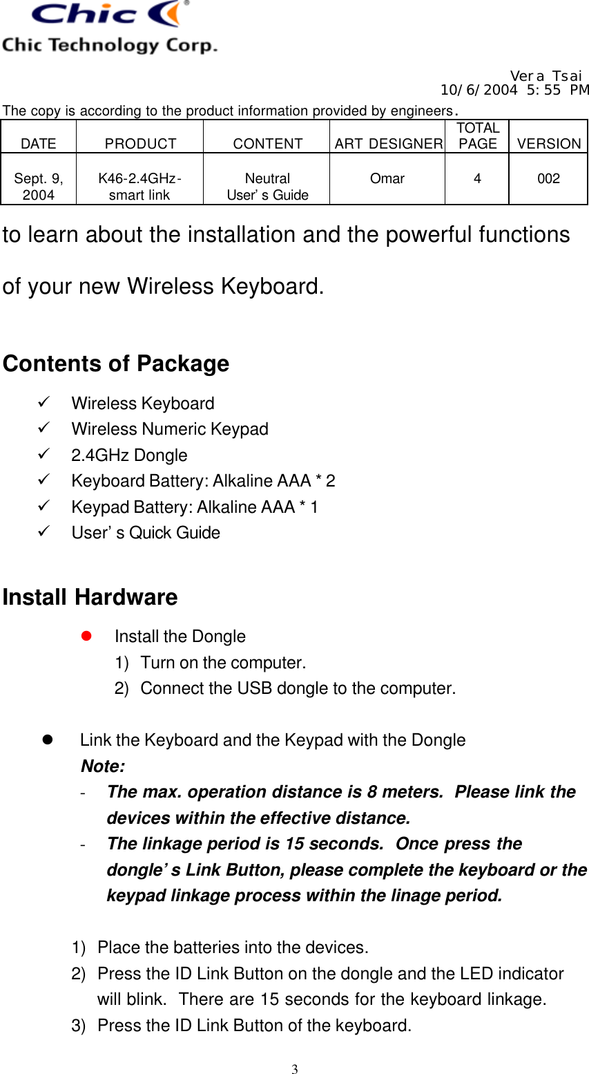   Vera Tsai 10/6/2004 5:55 PM The copy is according to the product information provided by engineers.  DATE  PRODUCT  CONTENT  ART DESIGNER TOTAL PAGE  VERSION  Sept. 9, 2004  K46-2.4GHz- smart link  Neutral User’s Guide  Omar  4  002   3 to learn about the installation and the powerful functions of your new Wireless Keyboard.  Contents of Package ü Wireless Keyboard ü Wireless Numeric Keypad ü 2.4GHz Dongle ü Keyboard Battery: Alkaline AAA * 2 ü Keypad Battery: Alkaline AAA * 1 ü User’s Quick Guide  Install Hardware l Install the Dongle 1) Turn on the computer. 2) Connect the USB dongle to the computer.  l Link the Keyboard and the Keypad with the Dongle Note: - The max. operation distance is 8 meters.  Please link the devices within the effective distance. - The linkage period is 15 seconds.  Once press the dongle’s Link Button, please complete the keyboard or the keypad linkage process within the linage period.  1) Place the batteries into the devices. 2) Press the ID Link Button on the dongle and the LED indicator will blink.  There are 15 seconds for the keyboard linkage. 3) Press the ID Link Button of the keyboard. 