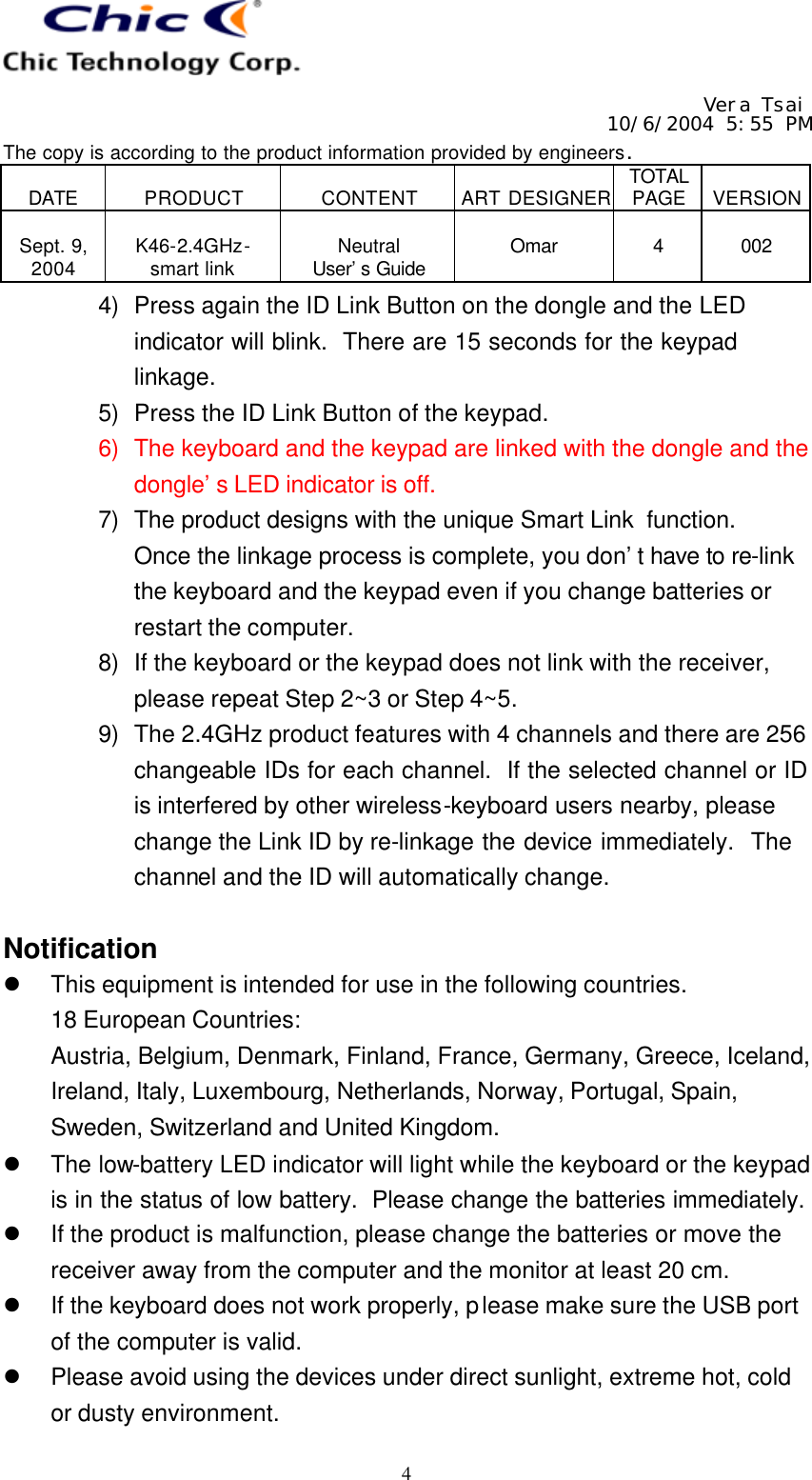   Vera Tsai 10/6/2004 5:55 PM The copy is according to the product information provided by engineers.  DATE  PRODUCT  CONTENT  ART DESIGNER TOTAL PAGE  VERSION  Sept. 9, 2004  K46-2.4GHz- smart link  Neutral User’s Guide  Omar  4  002   4 4) Press again the ID Link Button on the dongle and the LED indicator will blink.  There are 15 seconds for the keypad linkage. 5) Press the ID Link Button of the keypad. 6) The keyboard and the keypad are linked with the dongle and the dongle’s LED indicator is off. 7) The product designs with the unique Smart Link function.  Once the linkage process is complete, you don’t have to re-link the keyboard and the keypad even if you change batteries or restart the computer. 8) If the keyboard or the keypad does not link with the receiver, please repeat Step 2~3 or Step 4~5. 9) The 2.4GHz product features with 4 channels and there are 256 changeable IDs for each channel.  If the selected channel or ID is interfered by other wireless-keyboard users nearby, please change the Link ID by re-linkage the device immediately.  The channel and the ID will automatically change.  Notification l This equipment is intended for use in the following countries. 18 European Countries: Austria, Belgium, Denmark, Finland, France, Germany, Greece, Iceland, Ireland, Italy, Luxembourg, Netherlands, Norway, Portugal, Spain, Sweden, Switzerland and United Kingdom. l The low-battery LED indicator will light while the keyboard or the keypad is in the status of low battery.  Please change the batteries immediately.  l If the product is malfunction, please change the batteries or move the receiver away from the computer and the monitor at least 20 cm. l If the keyboard does not work properly, please make sure the USB port of the computer is valid. l Please avoid using the devices under direct sunlight, extreme hot, cold or dusty environment. 