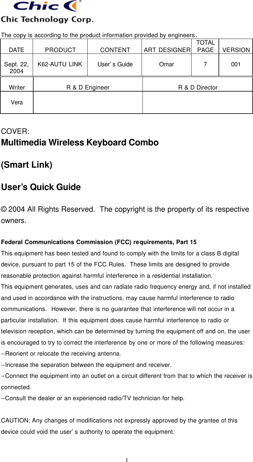   The copy is according to the product information provided by engineers.  DATE  PRODUCT  CONTENT  ART DESIGNER TOTAL PAGE  VERSION  Sept. 22, 2004  K62-AUTU LINK  User’s Guide   Omar  7  001   1  Writer  R &amp; D Engineer  R &amp; D Director  Vera     COVER: Multimedia Wireless Keyboard Combo  (Smart Link)  User’s Quick Guide  © 2004 All Rights Reserved.  The copyright is the property of its respective owners.  Federal Communications Commission (FCC) requirements, Part 15 This equipment has been tested and found to comply with the limits for a class B digital device, pursuant to part 15 of the FCC Rules.  These limits are designed to provide reasonable protection against harmful interference in a residential installation. This equipment generates, uses and can radiate radio frequency energy and, if not installed and used in accordance with the instructions, may cause harmful interference to radio communications.  However, there is no guarantee that interference will not occur in a particular installation.  If this equipment does cause harmful interference to radio or television reception, which can be determined by turning the equipment off and on, the user is encouraged to try to correct the interference by one or more of the following measures: --Reorient or relocate the receiving antenna. --Increase the separation between the equipment and receiver. --Connect the equipment into an outlet on a circuit different from that to which the receiver is connected. --Consult the dealer or an experienced radio/TV technician for help.  CAUTION: Any changes of modifications not expressly approved by the grantee of this device could void the user’s authority to operate the equipment.  