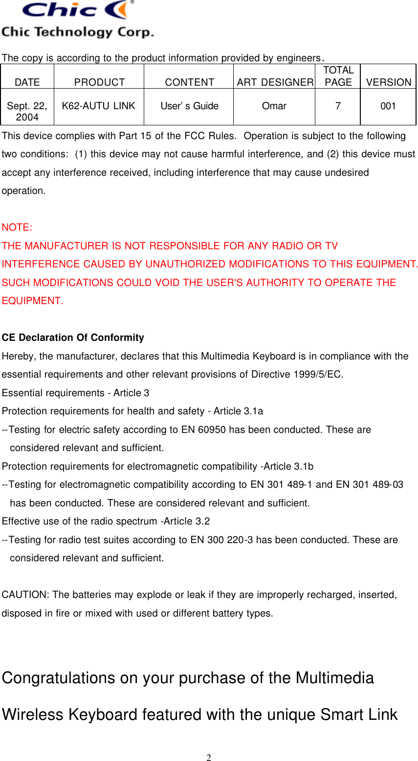  The copy is according to the product information provided by engineers.  DATE  PRODUCT  CONTENT  ART DESIGNER TOTAL PAGE  VERSION  Sept. 22, 2004  K62-AUTU LINK  User’s Guide   Omar  7  001   2 This device complies with Part 15 of the FCC Rules.  Operation is subject to the following two conditions:  (1) this device may not cause harmful interference, and (2) this device must accept any interference received, including interference that may cause undesired operation.  NOTE: THE MANUFACTURER IS NOT RESPONSIBLE FOR ANY RADIO OR TV INTERFERENCE CAUSED BY UNAUTHORIZED MODIFICATIONS TO THIS EQUIPMENT. SUCH MODIFICATIONS COULD VOID THE USER&apos;S AUTHORITY TO OPERATE THE EQUIPMENT.  CE Declaration Of Conformity Hereby, the manufacturer, declares that this Multimedia Keyboard is in compliance with the essential requirements and other relevant provisions of Directive 1999/5/EC. Essential requirements - Article 3   Protection requirements for health and safety - Article 3.1a   --Testing for electric safety according to EN 60950 has been conducted. These are considered relevant and sufficient. Protection requirements for electromagnetic compatibility -Article 3.1b   --Testing for electromagnetic compatibility according to EN 301 489-1 and EN 301 489-03 has been conducted. These are considered relevant and sufficient. Effective use of the radio spectrum -Article 3.2 --Testing for radio test suites according to EN 300 220-3 has been conducted. These are considered relevant and sufficient.  CAUTION: The batteries may explode or leak if they are improperly recharged, inserted, disposed in fire or mixed with used or different battery types.   Congratulations on your purchase of the Multimedia Wireless Keyboard featured with the unique Smart Link 
