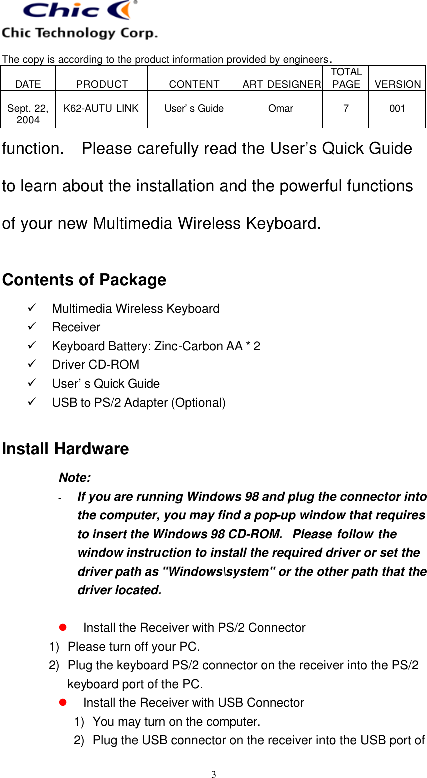   The copy is according to the product information provided by engineers.  DATE  PRODUCT  CONTENT  ART DESIGNER TOTAL PAGE  VERSION  Sept. 22, 2004  K62-AUTU LINK  User’s Guide   Omar  7  001   3 function.   Please carefully read the User’s Quick Guide to learn about the installation and the powerful functions of your new Multimedia Wireless Keyboard.  Contents of Package ü Multimedia Wireless Keyboard ü Receiver ü Keyboard Battery: Zinc-Carbon AA * 2 ü Driver CD-ROM ü User’s Quick Guide ü USB to PS/2 Adapter (Optional)  Install Hardware Note:   - If you are running Windows 98 and plug the connector into the computer, you may find a pop-up window that requires to insert the Windows 98 CD-ROM.  Please follow the window instruction to install the required driver or set the driver path as &quot;Windows\system&quot; or the other path that the driver located.  l Install the Receiver with PS/2 Connector 1) Please turn off your PC. 2) Plug the keyboard PS/2 connector on the receiver into the PS/2 keyboard port of the PC. l Install the Receiver with USB Connector 1) You may turn on the computer. 2) Plug the USB connector on the receiver into the USB port of 