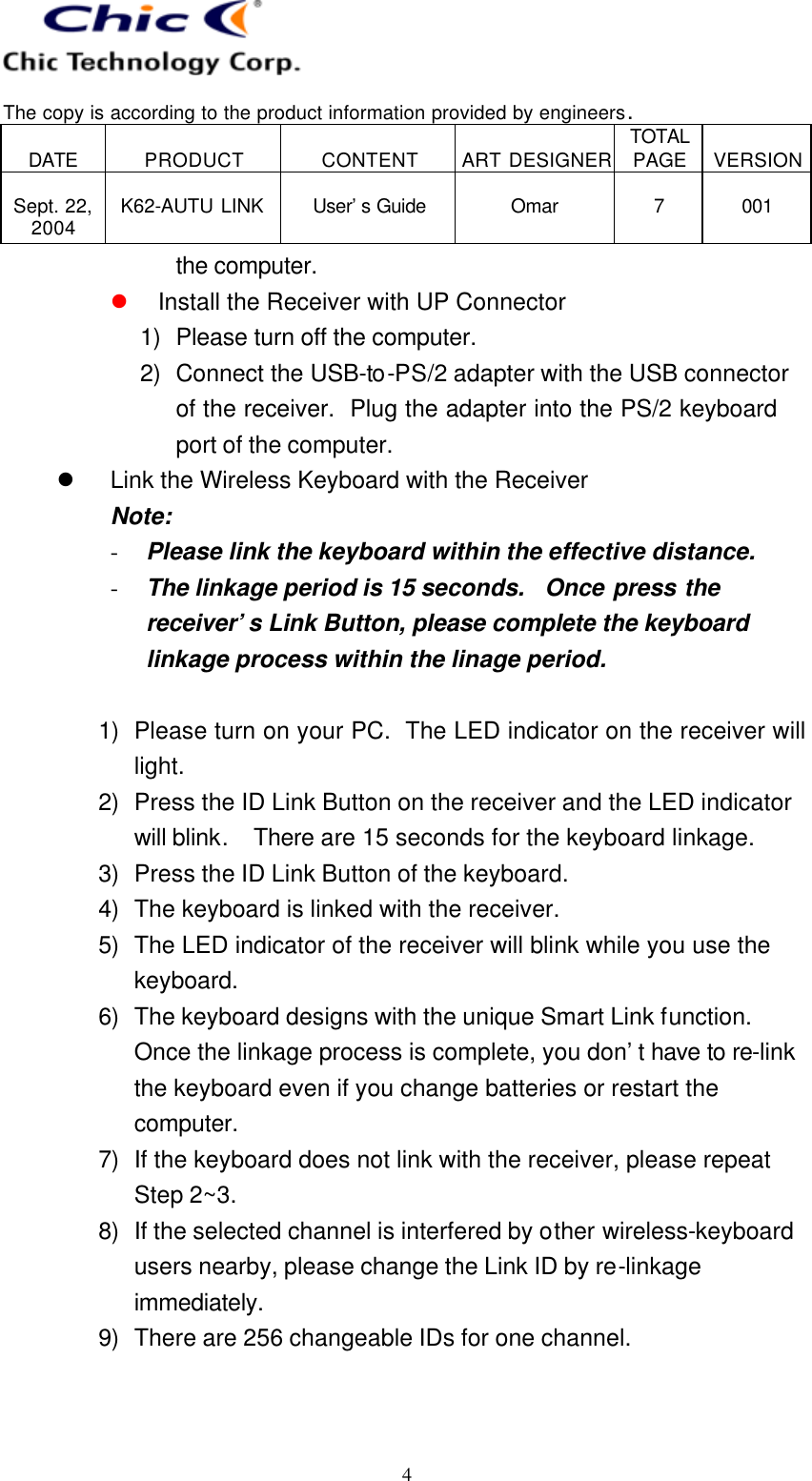   The copy is according to the product information provided by engineers.  DATE  PRODUCT  CONTENT  ART DESIGNER TOTAL PAGE  VERSION  Sept. 22, 2004  K62-AUTU LINK  User’s Guide   Omar  7  001   4 the computer. l Install the Receiver with UP Connector 1) Please turn off the computer. 2) Connect the USB-to-PS/2 adapter with the USB connector of the receiver.  Plug the adapter into the PS/2 keyboard port of the computer. l Link the Wireless Keyboard with the Receiver Note:   - Please link the keyboard within the effective distance. - The linkage period is 15 seconds.   Once press the receiver’s Link Button, please complete the keyboard linkage process within the linage period.  1) Please turn on your PC.  The LED indicator on the receiver will light. 2) Press the ID Link Button on the receiver and the LED indicator will blink.  There are 15 seconds for the keyboard linkage. 3) Press the ID Link Button of the keyboard. 4) The keyboard is linked with the receiver. 5) The LED indicator of the receiver will blink while you use the keyboard. 6) The keyboard designs with the unique Smart Link function.  Once the linkage process is complete, you don’t have to re-link the keyboard even if you change batteries or restart the computer. 7) If the keyboard does not link with the receiver, please repeat Step 2~3. 8) If the selected channel is interfered by other wireless-keyboard users nearby, please change the Link ID by re-linkage immediately. 9) There are 256 changeable IDs for one channel.   