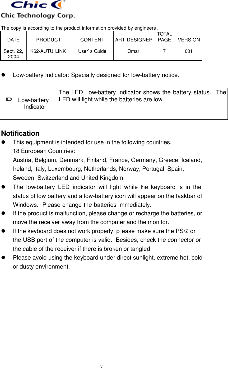   The copy is according to the product information provided by engineers.  DATE  PRODUCT  CONTENT  ART DESIGNER TOTAL PAGE  VERSION  Sept. 22, 2004  K62-AUTU LINK  User’s Guide   Omar  7  001   7  l Low-battery Indicator: Specially designed for low-battery notice.   Low-battery Indicator The LED Low-battery indicator shows the battery status.  The LED will light while the batteries are low.  Notification l This equipment is intended for use in the following countries. 18 European Countries:   Austria, Belgium, Denmark, Finland, France, Germany, Greece, Iceland, Ireland, Italy, Luxembourg, Netherlands, Norway, Portugal, Spain, Sweden, Switzerland and United Kingdom. l The low-battery LED indicator will light while the keyboard is in the status of low battery and a low-battery icon will appear on the taskbar of Windows.  Please change the batteries immediately. l If the product is malfunction, please change or recharge the batteries, or move the receiver away from the computer and the monitor. l If the keyboard does not work properly, please make sure the PS/2 or the USB port of the computer is valid.  Besides, check the connector or the cable of the receiver if there is broken or tangled. l Please avoid using the keyboard under direct sunlight, extreme hot, cold or dusty environment. 