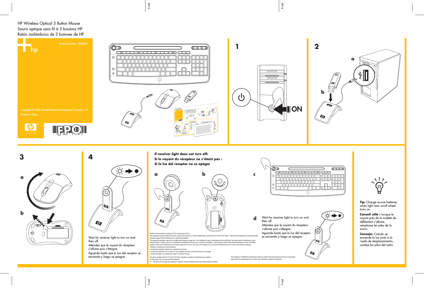 HP Wireless Optical 3 Button MouseSouris optique sans fil à 3 boutons HPRatón inalámbrico de 3 botones de HPCopyright © 2006 Hewlett-Packard Development Company, L.P.Printed in China1Product Number: XXXXXXX 234abONWait for receiver light to turn on and  then off.Attendez que le voyant du récepteur s’allume puis s’éteigne.Aguarde hasta que la luz del receptor se encienda y luego se apague.If receiver light does not turn off:Si le voyant du récepteur ne s’éteint pas :Si la luz del receptor no se apaga:cWait for receiver light to turn on and then off.Attendez que le voyant du récepteur s’allume puis s’éteigne.Aguarde hasta que la luz del receptor se encienda y luego se apague.Tip: Change mouse batteries when light near scroll wheel turns on.Conseil utile : lorsque le voyant près de la molette de défilement s’allume, remplacez les piles de la souris.Consejo: Cuando se enciende la luz junto a la rueda de desplazamiento, cambie las pilas del ratón.ababdFPOFederal Communications Commission (FCC) requirements, Part 15This equipment has been tested and found to comply with the limits for a class B digital device, pursuant to part 15 of the FCC Rules.  These limits are designed to provide reasonable protection against harmful interference in a residential installation.This equipment generates, uses and can radiate radio frequency energy and, if not installed and used in accordance with the instructions, may cause harmful interference to radio communications.  However, there is no guarantee that interference will not occur in a particular installation.  If this equipment does cause harmful interference to radio or television reception, which can be determined by turning the equipment off and on, the user is encouraged to try to correct the interference by one or more of the following measures:--Reorient or relocate the receiving antenna.--Increase the separation between the equipment and receiver.--Connect the equipment into an outlet on a circuit different from that to which the receiver is connected.--Consult the dealer or an experienced radio/TV technician for help.This device complies with Part 15 of the FCC Rules. Operation is subject to the following two conditions:(1)•This device may not cause harmful interference.(2)    This device must accept any interference received, including interference that may cause undesired operation.Any changes or modifications (including the antennas) made to this device that device that are not expressly approved by the manufacturer may void the user’s authority to operate the equipment.